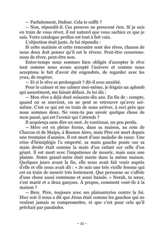 - 11 - 
— Parfaitement, Dufour. Cela te suffit ? 
— Non, répondit-il. Ces preuves ne prouvent rien. Si je suis en train de vous rêver, il est naturel que vous sachiez ce que je sais. Votre catalogue prolixe est tout à fait vain. 
L’objection était juste. Je lui répondis : 
Si cette matinée et cette rencontre sont des rêves, chacun de nous deux doit penser qu’il est le rêveur. Peut-être cesserons- nous de rêver, peut-être non. 
Entre-temps nous sommes bien obligés d’accepter le rêve tout comme nous avons accepté l’univers et comme nous acceptons le fait d’avoir été engendrés, de regarder avec les yeux, de respirer. 
— Et si le rêve se prolongeait ? dit-il avec anxiété. 
Pour le calmer et me calmer moi-même, je feignis un aplomb qui assurément, me faisait défaut. Je lui dis : 
— Mon rêve a déjà duré soixante-dix ans. En fin de : compte, quand on se souvient, on ne peut se retrouver qu’avec soi- même. C’est ce qui est en train de nous arriver, à ceci près que nous sommes deux. Ne veux-tu pas savoir quelque chose de mon passé, qui est l’avenir qui t’attends ? 
Il acquiesça sans dire un mot. Je continuai, un peu perdu. 
— Mère est en pleine forme, dans sa maison, au coin de Charcas et de Maipu, à Buenos Aires, mais Père est mort depuis une trentaine d’années. Il est mort d’une maladie de coeur. Une crise d’hémiplégie l’a emporté, sa main gauche posée sur sa main droite était comme la main d’un enfant sur celle d’un géant. Il est mort avec l’impatience de mourir, mais sans une plainte. Notre grand-mère était morte dans la même maison. Quelques jours avant la fin, elle nous avait fait venir auprès d’elle et elle nous avait dit : « Je suis une très vieille femme qui est en train de mourir très lentement. Que personne ne s’affole d’une chose aussi commune et aussi banale. » Norah, ta soeur, s’est marié et a deux garçons. À propos, comment vont-ils à la maison ? 
— Bien. Père, toujours avec ses plaisanteries contre la foi. Hier soir il nous a dit que Jésus était comme les gauchos qui ne veulent jamais se compromettre, et que c’est pour cela qu’il prêchait par paraboles.  
