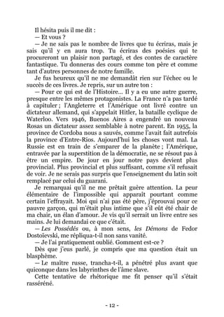 - 12 - 
Il hésita puis il me dit : 
— Et vous ? 
— Je ne sais pas le nombre de livres que tu écriras, mais je sais qu’il y en aura trop. Tu écriras des poésies qui te procureront un plaisir non partagé, et des contes de caractère fantastique. Tu donneras des cours comme ton père et comme tant d’autres personnes de notre famille. 
Je fus heureux qu’il ne me demandât rien sur l’échec ou le succès de ces livres. Je repris, sur un autre ton : 
— Pour ce qui est de l’Histoire… Il y a eu une autre guerre, presque entre les mêmes protagonistes. La France n’a pas tardé à capituler ; l’Angleterre et l’Amérique ont livré contre un dictateur allemand, qui s’appelait Hitler, la bataille cyclique de Waterloo. Vers 1946, Buenos Aires a engendré un nouveau Rosas un dictateur assez semblable à notre parent. En 1955, la province de Cordoba nous a sauvés, comme l’avait fait autrefois la province d’Entre-Rios. Aujourd’hui les choses vont mal. La Russie est en train de s’emparer de la planète ; l’Amérique, entravée par la superstition de la démocratie, ne se résout pas à être un empire. De jour en jour notre pays devient plus provincial. Plus provincial et plus suffisant, comme s’il refusait de voir. Je ne serais pas surpris que l’enseignement du latin soit remplacé par celui du guarani. 
Je remarquai qu’il ne me prêtait guère attention. La peur élémentaire de l’impossible qui apparaît pourtant comme certain l’effrayait. Moi qui n’ai pas été père, j’éprouvai pour ce pauvre garçon, qui m’était plus intime que s’il eût été chair de ma chair, un élan d’amour. Je vis qu’il serrait un livre entre ses mains. Je lui demandai ce que c’était. 
— Les Possédés ou, à mon sens, les Démons de Fedor Dostoïevski, me répliqua-t-il non sans vanité. 
— Je l’ai pratiquement oublié. Gomment est-ce ? 
Dès que j’eus parlé, je compris que ma question était un blasphème. 
— Le maître russe, trancha-t-il, a pénétré plus avant que quiconque dans les labyrinthes de l’âme slave. 
Cette tentative de rhétorique me fit penser qu’il s’était rasséréné.  