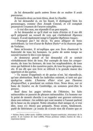 - 13 - 
Je lui demandai quels autres livres de ce maître il avait parcourus. 
Il énuméra deux ou trois titres, dont Le Double. 
Je lui demandai si, en les lisant, il distinguait bien les personnages, comme chez Joseph Conrad, et s’il comptait poursuivre l’examen de l’oeuvre complète. 
— À vrai dire non, me répondit-il un peu surpris. 
Je lui demandai ce qu’il était en train d’écrire et il me dit qu’il préparait un recueil de vers qui s’intitulerait Hymnes rouges. Il avait également songé à l’appeler Rythmes rouges. 
— Pourquoi pas ? lui dis-je. Tu peux alléguer de bons antécédents. Le vers d’azur de Ruben Dario10 et la chanson grise de Verlaine. 
Sans m’écouter, il m’expliqua que son livre chanterait la fraternité de tous les hommes. Le poète de notre temps ne saurait tourner le dos à son époque. 
Je demeurai pensif et lui demandai s’il se sentait véritablement frère de tous. Par exemple de tous les croque- morts, de tous les facteurs, de tous les scaphandriers, de tous ceux qui habitent à des numéros pairs, de tous les gens aphones, etc. Il me dit que son livre se référait à la grande masse des opprimés et des parias. 
— Ta masse d’opprimés et de parias n’est, lui répondis-je, qu’une abstraction. Seuls les individus existent, si tant est que quelqu’un existe. L’homme d’hier n’est pas l’homme d’aujourd’hui, a proclamé un certain Grec. Nous deux, sur ce banc de Genève ou de Cambridge, en sommes peut-être la preuve. 
Sauf dans les pages sévères de l’Histoire, les faits mémorables se passent de phrases mémorables. Un homme sur le point de mourir cherche à se rappeler une gravure entrevue dans son enfance ; les soldats qui vont monter à l’assaut parlent de la boue ou du sergent. Notre situation était unique et, à vrai dire, nous n’y étions pas préparés. Nous avons, fatalement, parlé de littérature ; je crains de n’avoir rien dit d’autre que ce 
10 Ruben Dario (1867-1916). Célèbre écrivain hispano-américain, rénovateur de la poésie. Il est l’auteur de Azul (1888), Prosas profanas (1896), Cantos de vida y esperanza (1905).  