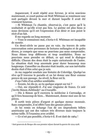 - 15 - 
Auparavant, il avait répété avec ferveur, je m’en souviens maintenant, ce court poème où Walt Whitman se remémore une nuit partagée devant la mer et durant laquelle il avait été vraiment heureux. 
— Si Whitman l’a chantée, observai-je, c’est parce qu’il la souhaitait et qu’elle n’eut pas lieu. Le poème est plus beau si nous devinons qu’il est l’expression d’un désir et non point le récit d’un fait. 
Il me regarda un long moment. 
— Vous le connaissez mal, s’écria-t-il. Whitman est incapable de mentir. 
Un demi-siècle ne passe pas en vain. Au travers de cette conversation entre personnes de lectures mélangées et de goûts divers, je compris que nous ne pouvions pas nous comprendre. Nous étions trop différents et trop semblables. Nous ne pouvions nous prendre en défaut, ce qui rend le dialogue difficile. Chacun des deux était la copie caricaturale de l’autre. La situation était trop anormale pour durer beaucoup mus longtemps. Conseiller ou discuter était inutile, car son inévitable destin était d’être celui que je suis. 
Je me rappelai soudain une histoire de Coleridge. Quelqu’un rêve qu’il traverse le paradis et on lui donne une fleur comme preuve de son passage. Au réveil, la fleur est là. 
J’eus l’idée d’un artifice semblable. 
— Écoute, lui dis-je, as-tu quelque argent sur toi ? 
— Oui, me répondit-il. J’ai une vingtaine de francs. Ce soir j’invite Simon Jichlinski11 au Crocodile. 
— Dis à Simon qu’il exercera la médecine à Carroudge, et qu’il fera beaucoup de bien… Maintenant, donne-moi une de tes pièces. 
Il sortit trois pièces d’argent et quelque menue monnaie. Sans comprendre, il m’offrit l’une des grosses pièces. 
Je lui remis en échange l’un de ces imprudents billets américains qui ont des valeurs très diverses mais toujours la même taille. Il l’examina avec avidité. 
— Ce n’est pas possible, s’écria-t-il. Il est daté de 1964 ! 
11Ami genevois de Borges dès son premier séjour durant la guerre de 1914-1918.  