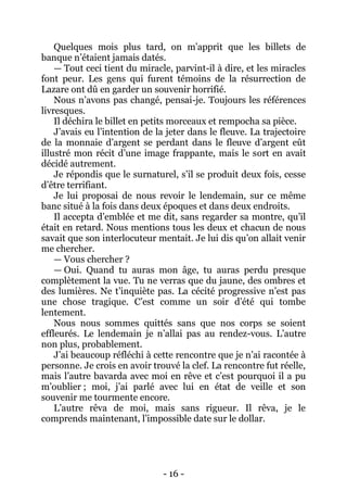 - 16 - 
Quelques mois plus tard, on m’apprit que les billets de banque n’étaient jamais datés. 
— Tout ceci tient du miracle, parvint-il à dire, et les miracles font peur. Les gens qui furent témoins de la résurrection de Lazare ont dû en garder un souvenir horrifié. 
Nous n’avons pas changé, pensai-je. Toujours les références livresques. 
Il déchira le billet en petits morceaux et rempocha sa pièce. 
J’avais eu l’intention de la jeter dans le fleuve. La trajectoire de la monnaie d’argent se perdant dans le fleuve d’argent eût illustré mon récit d’une image frappante, mais le sort en avait décidé autrement. 
Je répondis que le surnaturel, s’il se produit deux fois, cesse d’être terrifiant. 
Je lui proposai de nous revoir le lendemain, sur ce même banc situé à la fois dans deux époques et dans deux endroits. 
Il accepta d’emblée et me dit, sans regarder sa montre, qu’il était en retard. Nous mentions tous les deux et chacun de nous savait que son interlocuteur mentait. Je lui dis qu’on allait venir me chercher. 
— Vous chercher ? 
— Oui. Quand tu auras mon âge, tu auras perdu presque complètement la vue. Tu ne verras que du jaune, des ombres et des lumières. Ne t’inquiète pas. La cécité progressive n’est pas une chose tragique. C’est comme un soir d’été qui tombe lentement. 
Nous nous sommes quittés sans que nos corps se soient effleurés. Le lendemain je n’allai pas au rendez-vous. L’autre non plus, probablement. 
J’ai beaucoup réfléchi à cette rencontre que je n’ai racontée à personne. Je crois en avoir trouvé la clef. La rencontre fut réelle, mais l’autre bavarda avec moi en rêve et c’est pourquoi il a pu m’oublier ; moi, j’ai parlé avec lui en état de veille et son souvenir me tourmente encore. 
L’autre rêva de moi, mais sans rigueur. Il rêva, je le comprends maintenant, l’impossible date sur le dollar. 
 