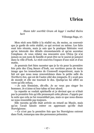 - 17 - 
Ulrica 
Hann tekr sverthit Gram ok leggr i methal theira bert 
Völsunga Saga, 27. 
Mon récit sera fidèle à la réalité ou, du moins, au souvenir que je garde de cette réalité, ce qui revient au même. Les faits sont très récents, mais je sais que la pratique littéraire veut qu’on intercale des détails circonstanciels et qu’on accentue l’emphase. Je veux relater ma rencontre avec Ulrica (je n’ai jamais su son nom de famille et peut-être ne le saurai-je jamais) dans la ville d’York. Le récit couvrira l’espace d’une nuit et d’un matin. 
Je pourrais fort bien raconter que je la vis pour la première fois près des Cinq Soeurs d’York, ces verrières pures de toute image que les iconoclastes de Cromwell respectèrent, mais le fait est que nous nous rencontrâmes dans la petite salle du Northern Inn, qui est de l’autre côté des remparts. Il y avait peu de monde et elle me tournait le dos. Quelqu’un lui offrit un verre qu’elle refusa. 
— Je suis féministe, dit-elle. Je ne veux pas singer les hommes. Je n’aime ni leur tabac ni leur alcool. 
La repartie se voulait spirituelle et je devinai que ce n’était pas la première fois qu’elle prononçait cette phrase. J’appris par la suite que cela ne lui ressemblait pas, mais ce que nous disons ne nous ressemble pas toujours. 
Elle raconta qu’elle était arrivée en retard au Musée, mais qu’on l’avait laissée entrer en apprenant qu’elle était Norvégienne. 
— Ce n’est pas la première fois que les Norvégiens entrent dans York, remarqua une des personnes présentes.  