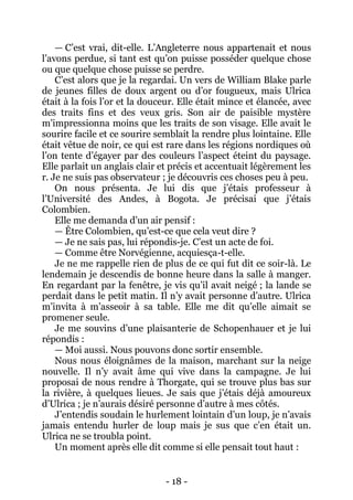 - 18 - 
— C’est vrai, dit-elle. L’Angleterre nous appartenait et nous l’avons perdue, si tant est qu’on puisse posséder quelque chose ou que quelque chose puisse se perdre. 
C’est alors que je la regardai. Un vers de William Blake parle de jeunes filles de doux argent ou d’or fougueux, mais Ulrica était à la fois l’or et la douceur. Elle était mince et élancée, avec des traits fins et des veux gris. Son air de paisible mystère m’impressionna moins que les traits de son visage. Elle avait le sourire facile et ce sourire semblait la rendre plus lointaine. Elle était vêtue de noir, ce qui est rare dans les régions nordiques où l’on tente d’égayer par des couleurs l’aspect éteint du paysage. Elle parlait un anglais clair et précis et accentuait légèrement les r. Je ne suis pas observateur ; je découvris ces choses peu à peu. 
On nous présenta. Je lui dis que j’étais professeur à l’Université des Andes, à Bogota. Je précisai que j’étais Colombien. 
Elle me demanda d’un air pensif : 
— Être Colombien, qu’est-ce que cela veut dire ? 
— Je ne sais pas, lui répondis-je. C’est un acte de foi. 
— Comme être Norvégienne, acquiesça-t-elle. 
Je ne me rappelle rien de plus de ce qui fut dit ce soir-là. Le lendemain je descendis de bonne heure dans la salle à manger. En regardant par la fenêtre, je vis qu’il avait neigé ; la lande se perdait dans le petit matin. Il n’y avait personne d’autre. Ulrica m’invita à m’asseoir à sa table. Elle me dit qu’elle aimait se promener seule. 
Je me souvins d’une plaisanterie de Schopenhauer et je lui répondis : 
— Moi aussi. Nous pouvons donc sortir ensemble. 
Nous nous éloignâmes de la maison, marchant sur la neige nouvelle. Il n’y avait âme qui vive dans la campagne. Je lui proposai de nous rendre à Thorgate, qui se trouve plus bas sur la rivière, à quelques lieues. Je sais que j’étais déjà amoureux d’Ulrica ; je n’aurais désiré personne d’autre à mes côtés. 
J’entendis soudain le hurlement lointain d’un loup, je n’avais jamais entendu hurler de loup mais je sus que c’en était un. Ulrica ne se troubla point. 
Un moment après elle dit comme si elle pensait tout haut :  