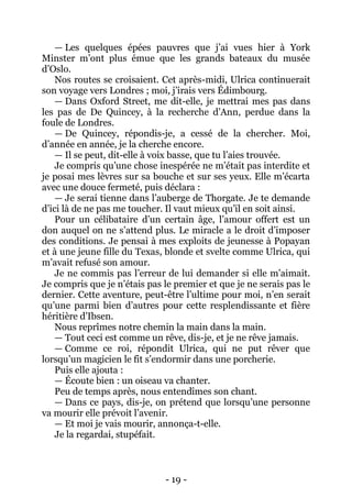 - 19 - 
— Les quelques épées pauvres que j’ai vues hier à York Minster m’ont plus émue que les grands bateaux du musée d’Oslo. 
Nos routes se croisaient. Cet après-midi, Ulrica continuerait son voyage vers Londres ; moi, j’irais vers Édimbourg. 
— Dans Oxford Street, me dit-elle, je mettrai mes pas dans les pas de De Quincey, à la recherche d’Ann, perdue dans la foule de Londres. 
— De Quincey, répondis-je, a cessé de la chercher. Moi, d’année en année, je la cherche encore. 
— Il se peut, dit-elle à voix basse, que tu l’aies trouvée. 
Je compris qu’une chose inespérée ne m’était pas interdite et je posai mes lèvres sur sa bouche et sur ses yeux. Elle m’écarta avec une douce fermeté, puis déclara : 
— Je serai tienne dans l’auberge de Thorgate. Je te demande d’ici là de ne pas me toucher. Il vaut mieux qu’il en soit ainsi. 
Pour un célibataire d’un certain âge, l’amour offert est un don auquel on ne s’attend plus. Le miracle a le droit d’imposer des conditions. Je pensai à mes exploits de jeunesse à Popayan et à une jeune fille du Texas, blonde et svelte comme Ulrica, qui m’avait refusé son amour. 
Je ne commis pas l’erreur de lui demander si elle m’aimait. Je compris que je n’étais pas le premier et que je ne serais pas le dernier. Cette aventure, peut-être l’ultime pour moi, n’en serait qu’une parmi bien d’autres pour cette resplendissante et fière héritière d’Ibsen. 
Nous reprîmes notre chemin la main dans la main. 
— Tout ceci est comme un rêve, dis-je, et je ne rêve jamais. 
— Comme ce roi, répondit Ulrica, qui ne put rêver que lorsqu’un magicien le fit s’endormir dans une porcherie. 
Puis elle ajouta : 
— Écoute bien : un oiseau va chanter. 
Peu de temps après, nous entendîmes son chant. 
— Dans ce pays, dis-je, on prétend que lorsqu’une personne va mourir elle prévoit l’avenir. 
— Et moi je vais mourir, annonça-t-elle. 
Je la regardai, stupéfait.  