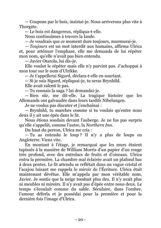 - 20 - 
— Coupons par le bois, insistai-je. Nous arriverons plus vite à Thorgate. 
— Le bois est dangereux, répliqua-t-elle. 
Nous continuâmes à travers la lande. 
— Je voudrais que ce moment dure toujours, murmurai-je. 
— Toujours est un mot interdit aux humains, affirma Ulrica et, pour atténuer l’emphase, elle me demanda de lui répéter mon nom, qu’elle n’avait pas bien entendu. 
— Javier Otarola, lui dis-je. 
Elle voulut le répéter mais elle n’y parvint pas. J’achoppai à mon tour sur le nom d’Ulrikke. 
— Je t’appellerai Sigurd, déclara-t-elle en souriant. 
— Si je suis Sigurd, répliquai-je, tu seras Brynhild. 
Elle avait ralenti le pas. 
— Tu connais la saga ? lui demandai-je. 
— Bien sûr, me dit-elle. La tragique histoire que les Allemands ont galvaudée dans leurs tardifs Nibelungen. 
Je ne voulus pas discuter et j’enchaînai : 
— Brynhild, tu marches comme si tu voulais qu’entre nous deux il y ait une épée dans le lit. 
Nous étions soudain devant l’auberge. Je ne fus pas surpris qu’elle s’appelât, comme l’autre, la Northern Inn. 
Du haut du perron, Ulrica me cria : 
— Tu as entendu le loup ? Il n’y a plus de loups en Angleterre. Viens vite. 
En montant à l’étage, je remarquai que les murs étaient tapissés à la manière de William Morris d’un papier d’un rouge très profond, avec des entrelacs de fruits et d’oiseaux. Ulrica entra la première. La chambre mal éclairée avait un plafond bas à deux pentes. Le lit attendu se reflétait dans un vague cristal et l’acajou luisant me rappela le miroir de l’Écriture. Ulrica était maintenant dévêtue. Elle m’appela par mon véritable nom, Javier. Je sentis que la neige tombait plus dru. Il n’y avait plus ni meubles ni miroirs. Il n’y avait pas d’épée entre nous deux. Le temps s’écoulait comme du sable. Séculaire, dans l’ombre, l’amour déferla et je possédai pour la première et pour la dernière fois l’image d’Ulrica.  