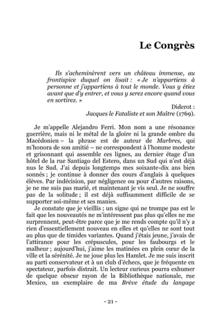 - 21 - 
Le Congrès 
Ils s’acheminèrent vers un château immense, au frontispice duquel on lisait : « Je n’appartiens à personne et j’appartiens à tout le monde. Vous y étiez avant que d’y entrer, et vous y serez encore quand vous en sortirez. » 
Diderot : 
Jacques le Fataliste et son Maître (1769). 
Je m’appelle Alejandro Ferri. Mon nom a une résonance guerrière, mais ni le métal de la gloire ni la grande ombre du Macédonien – la phrase est de auteur de Marbres, qui m’honora de son amitié – ne correspondent à l’homme modeste et grisonnant qui assemble ces lignes, au dernier étage d’un hôtel de la rue Santiago del Estero, dans un Sud qui n’est déjà nus le Sud. J’ai depuis longtemps mes soixante-dix ans bien sonnés ; je continue à donner des cours d’anglais à quelques élèves. Par indécision, par négligence ou pour d’autres raisons, je ne me suis pas marié, et maintenant je vis seul. Je ne souffre pas de la solitude ; il est déjà suffisamment difficile de se supporter soi-même et ses manies. 
Je constate que je vieillis ; un signe qui ne trompe pas est le fait que les nouveautés ne m’intéressent pas plus qu’elles ne me surprennent, peut-être parce que je me rends compte qu’il n’y a rien d’essentiellement nouveau en elles et qu’elles ne sont tout au plus que de timides variantes. Quand j’étais jeune, j’avais de l’attirance pour les crépuscules, pour les faubourgs et le malheur ; aujourd’hui, j’aime les matinées en plein coeur de la ville et la sérénité. Je ne joue plus les Hamlet. Je me suis inscrit au parti conservateur et à un club d’échecs, que je fréquente en spectateur, parfois distrait. Un lecteur curieux pourra exhumer de quelque obscur rayon de la Bibliothèque nationale, rue Mexico, un exemplaire de ma Brève étude du langage  