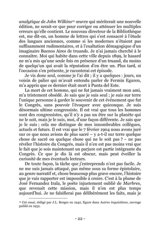 - 22 - 
analytique de John Wilkins12 oeuvre qui mériterait une nouvelle édition, ne serait-ce que pour corriger ou atténuer les multiples erreurs qu’elle contient. Le nouveau directeur de la Bibliothèque est, me dit-on, un homme de lettres qui s’est consacré à l’étude des langues anciennes, comme si les modernes n’étaient pas suffisamment rudimentaires, et à l’exaltation démagogique d’un imaginaire Buenos Aires de truands. Je n’ai jamais cherché à le connaître. Moi qui habite dans cette ville depuis 1899, le hasard ne m’a mis qu’une seule fois en présence d’un truand, du moins de quelqu’un qui avait la réputation d’en être un. Plus tard, si l’occasion s’en présente, je raconterai cet épisode. 
Je vis donc seul, comme je l’ai dit ; il y a quelques : jours, un voisin de palier qui m’avait entendu parler de Fermin Eguren, m’a appris que ce dernier était mort à Punta del Este. 
La mort de cet homme, qui ne fut jamais vraiment mon ami, m’a tristement obsédé. Je sais que je suis seul ; je suis sur terre l’unique personne à garder le souvenir de cet événement que fut le Congrès, sans pouvoir l’évoquer avec quiconque. Je suis désormais ultime congressiste. Il est vrai que tous les hommes sont des congressistes, qu’il n’y a pas un être sur la planète qui ne le soit, mais je le suis, moi, d’une façon différente. Je sais que je le suis ; cela me distingue de mes innombrables collègues, actuels et futurs. Il est vrai que le 7 février 1904 nous avons juré sur ce que nous avions de plus sacré – y a-t-il sur terre quelque chose de sacré ou quelque chose qui ne le soit pas ? – ne pas révéler l’histoire du Congrès, mais il n’en est pas moins vrai que le fait que je sois maintenant un parjure est partie intégrante du Congrès. Ce que je dis là est obscur, mais peut éveiller la curiosité de mes éventuels lecteurs. 
De toute façon, la tâche que j’entreprends n’est pas facile. Je ne me suis jamais attaqué, pas même sous sa forme épistolaire, au genre narratif et, chose beaucoup plus grave encore, l’histoire que je vais rapporter est impossible à croire. C’est à la plume de José Fernandez Irala, le poète injustement oublié de Marbres, que revenait cette mission, mais il n’en est plus temps aujourd’hui. Je ne falsifierai pas délibérément les faits, mais je 
12 Cet essai, rédigé par J.L. Borges en 1942, figure dans Autres inquisitions, ouvrage publié en 1952.  