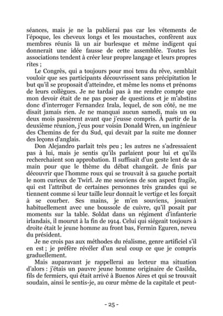 - 25 - 
séances, mais je ne la publierai pas car les vêtements de l’époque, les cheveux longs et les moustaches, confèrent aux membres réunis là un air burlesque et même indigent qui donnerait une idée fausse de cette assemblée. Toutes les associations tendent à créer leur propre langage et leurs propres rites ; 
Le Congrès, qui a toujours pour moi tenu du rêve, semblait vouloir que ses participants découvrissent sans précipitation le but qu’il se proposait d’atteindre, et même les noms et prénoms de leurs collègues. Je ne tardai pas à me rendre compte que mon devoir était de ne pas poser de questions et je m’abstins donc d’interroger Fernandez Irala, lequel, de son côté, ne me disait jamais rien. Je ne manquai aucun samedi, mais un ou deux mois passèrent avant que j’eusse compris. À partir de la deuxième réunion, j’eus pour voisin Donald Wren, un ingénieur des Chemins de fer du Sud, qui devait par la suite me donner des leçons d’anglais. 
Don Alejandro parlait très peu ; les autres ne s’adressaient pas à lui, mais je sentis qu’ils parlaient pour lui et qu’ils recherchaient son approbation. Il suffisait d’un geste lent de sa main pour que le thème du débat changeât. Je finis par découvrir que l’homme roux qui se trouvait à sa gauche portait le nom curieux de Twirl. Je me souviens de son aspect fragile, qui est l’attribut de certaines personnes très grandes qui se tiennent comme si leur taille leur donnait le vertige et les forçait à se courber. Ses mains, je m’en souviens, jouaient habituellement avec une boussole de cuivre, qu’il posait par moments sur la table. Soldat dans un régiment d’infanterie irlandais, il mourut à la fin de 1914. Celui qui siégeait toujours à droite était le jeune homme au front bas, Fermin Eguren, neveu du président. 
Je ne crois pas aux méthodes du réalisme, genre artificiel s’il en est ; je préfère révéler d’un seul coup ce que je compris graduellement. 
Mais auparavant je rappellerai au lecteur ma situation d’alors : j’étais un pauvre jeune homme originaire de Casilda, fils de fermiers, qui était arrivé à Buenos Aires et qui se trouvait soudain, ainsi le sentis-je, au coeur même de la capitale et peut-  