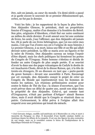 - 26 - 
être, sait-on jamais, au coeur du monde. Un demi-siècle a passé et je garde encore le souvenir de ce premier éblouissement qui, certes, ne fut pas le dernier. 
Voici les faits ; je les rapporterai de la façon la plus brève. Don Alejandro Glencoe, le président, était un propriétaire foncier d’Uruguay, maître d’un domaine à la frontière du Brésil. Son père, originaire d’Aberdeen, s’était fixé sur notre continent au milieu du siècle dernier. Il avait amené avec lui une centaine de livres, les seuls, j’ose l’affirmer, que don Alejandro ait jamais lus. (Si je parle de ces livres hétérogènes, que j’ai eus entre mes mains, c’est que l’un d’entre eux est à l’origine de mon histoire.) Le premier Glencoe, à sa mort, laissa une fille et un fils qui allait devenir notre président. La fille se maria avec un Eguren et fut la mère de Fermin. Don Alejandro caressa un temps l’espoir d’être député, mais les chefs politiques lui fermèrent les portes du Congrès de l’Uruguay. Notre homme s’obstina et décida de fonder un autre Congrès de plus ample portée. Il se souvint d’avoir lu dans une des pages volcaniques de Carlyle le destin de cet Anacharsis Cloots, dévot de la déesse Raison, qui, à la tête de trente-six étrangers, fit un discours en tant que « porte-parole du genre humain » devant une assemblée à Paris. Encouragé par cet exemple, don Alejandro conçut le projet de créer un Congrès du Monde qui représenterait tous les hommes de toutes les nations. Les réunions préliminaires avaient pour centre le Salon de Thé du Gaz ; la séance d’ouverture, que l’on avait prévue dans un délai de quatre ans, aurait son siège dans la propriété de don Alejandro. Celui-ci, qui comme tant d’Uruguayens, n’était pas partisan d’Artigas14 aimait Buenos Aires, mais il avait décidé que le Congrès se réunirait dans sa patrie. Curieusement, le délai prévu à l’origine allait être respecté avec une précision qui tenait du miracle. 
14 José Gervasio Artigas, caudillo sud-américain né à Montevideo en 1764 et mort à Asunción du Paraguay en 1850. Il descendait d’une famille catalane établie en Amérique depuis les débuts de la conquête. Il est une des figures les plus contestées de son temps, mais on le considère comme le héros de l’indépendance de la République Orientale de l’Uruguay.  