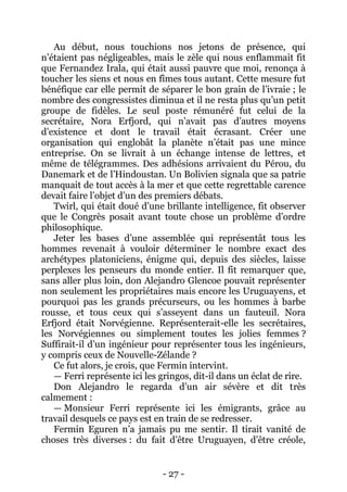 - 27 - 
Au début, nous touchions nos jetons de présence, qui n’étaient pas négligeables, mais le zèle qui nous enflammait fit que Fernandez Irala, qui était aussi pauvre que moi, renonça à toucher les siens et nous en fîmes tous autant. Cette mesure fut bénéfique car elle permit de séparer le bon grain de l’ivraie ; le nombre des congressistes diminua et il ne resta plus qu’un petit groupe de fidèles. Le seul poste rémunéré fut celui de la secrétaire, Nora Erfjord, qui n’avait pas d’autres moyens d’existence et dont le travail était écrasant. Créer une organisation qui englobât la planète n’était pas une mince entreprise. On se livrait à un échange intense de lettres, et même de télégrammes. Des adhésions arrivaient du Pérou, du Danemark et de l’Hindoustan. Un Bolivien signala que sa patrie manquait de tout accès à la mer et que cette regrettable carence devait faire l’objet d’un des premiers débats. 
Twirl, qui était doué d’une brillante intelligence, fit observer que le Congrès posait avant toute chose un problème d’ordre philosophique. 
Jeter les bases d’une assemblée qui représentât tous les hommes revenait à vouloir déterminer le nombre exact des archétypes platoniciens, énigme qui, depuis des siècles, laisse perplexes les penseurs du monde entier. Il fit remarquer que, sans aller plus loin, don Alejandro Glencoe pouvait représenter non seulement les propriétaires mais encore les Uruguayens, et pourquoi pas les grands précurseurs, ou les hommes à barbe rousse, et tous ceux qui s’asseyent dans un fauteuil. Nora Erfjord était Norvégienne. Représenterait-elle les secrétaires, les Norvégiennes ou simplement toutes les jolies femmes ? Suffirait-il d’un ingénieur pour représenter tous les ingénieurs, y compris ceux de Nouvelle-Zélande ? 
Ce fut alors, je crois, que Fermin intervint. 
— Ferri représente ici les gringos, dit-il dans un éclat de rire. 
Don Alejandro le regarda d’un air sévère et dit très calmement : 
— Monsieur Ferri représente ici les émigrants, grâce au travail desquels ce pays est en train de se redresser. 
Fermin Eguren n’a jamais pu me sentir. Il tirait vanité de choses très diverses : du fait d’être Uruguayen, d’être créole,  