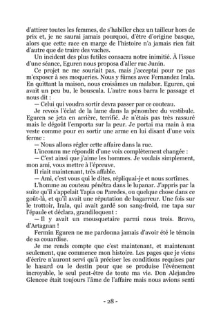 - 28 - 
d’attirer toutes les femmes, de s’habiller chez un tailleur hors de prix et, je ne saurai jamais pourquoi, d’être d’origine basque, alors que cette race en marge de l’histoire n’a jamais rien fait d’autre que de traire des vaches. 
Un incident des plus futiles consacra notre inimitié. À l’issue d’une séance, Eguren nous proposa d’aller rue Junin. 
Ce projet ne me souriait pas, mais j’acceptai pour ne pas m’exposer à ses moqueries. Nous y fûmes avec Fernandez Irala. En quittant la maison, nous croisâmes un malabar. Eguren, qui avait un peu bu, le bouscula. L’autre nous barra le passage et nous dit : 
— Celui qui voudra sortir devra passer par ce couteau. 
Je revois l’éclat de la lame dans la pénombre du vestibule. Eguren se jeta en arrière, terrifié. Je n’étais pas très rassuré mais le dégoût l’emporta sur la peur. Je portai ma main à ma veste comme pour en sortir une arme en lui disant d’une voix ferme : 
— Nous allons régler cette affaire dans la rue. 
L’inconnu me répondit d’une voix complètement changée : 
— C’est ainsi que j’aime les hommes. Je voulais simplement, mon ami, vous mettre à l’épreuve. 
Il riait maintenant, très affable. 
— Ami, c’est vous qui le dites, répliquai-je et nous sortîmes. 
L’homme au couteau pénétra dans le lupanar. J’appris par la suite qu’il s’appelait Tapia ou Paredes, ou quelque chose dans ce goût-là, et qu’il avait une réputation de bagarreur. Une fois sur le trottoir, Irala, qui avait gardé son sang-froid, me tapa sur l’épaule et déclara, grandiloquent : 
— Il y avait un mousquetaire parmi nous trois. Bravo, d’Artagnan ! 
Fermin Eguren ne me pardonna jamais d’avoir été le témoin de sa couardise. 
Je me rends compte que c’est maintenant, et maintenant seulement, que commence mon histoire. Les pages que je viens d’écrire n’auront servi qu’à préciser les conditions requises par le hasard ou le destin pour que se produise l’événement incroyable, le seul peut-être de toute ma vie. Don Alejandro Glencoe était toujours l’âme de l’affaire mais nous avions senti  