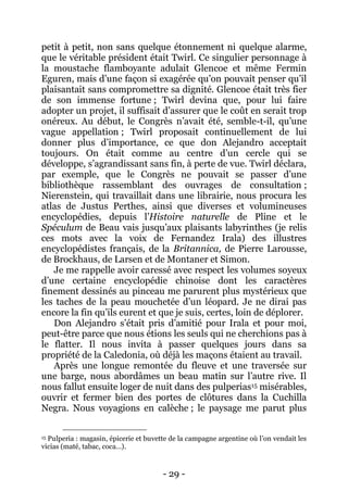 - 29 - 
petit à petit, non sans quelque étonnement ni quelque alarme, que le véritable président était Twirl. Ce singulier personnage à la moustache flamboyante adulait Glencoe et même Fermin Eguren, mais d’une façon si exagérée qu’on pouvait penser qu’il plaisantait sans compromettre sa dignité. Glencoe était très fier de son immense fortune ; Twirl devina que, pour lui faire adopter un projet, il suffisait d’assurer que le coût en serait trop onéreux. Au début, le Congrès n’avait été, semble-t-il, qu’une vague appellation ; Twirl proposait continuellement de lui donner plus d’importance, ce que don Alejandro acceptait toujours. On était comme au centre d’un cercle qui se développe, s’agrandissant sans fin, à perte de vue. Twirl déclara, par exemple, que le Congrès ne pouvait se passer d’une bibliothèque rassemblant des ouvrages de consultation ; Nierenstein, qui travaillait dans une librairie, nous procura les atlas de Justus Perthes, ainsi que diverses et volumineuses encyclopédies, depuis l’Histoire naturelle de Pline et le Spéculum de Beau vais jusqu’aux plaisants labyrinthes (je relis ces mots avec la voix de Fernandez Irala) des illustres encyclopédistes français, de la Britannica, de Pierre Larousse, de Brockhaus, de Larsen et de Montaner et Simon. 
Je me rappelle avoir caressé avec respect les volumes soyeux d’une certaine encyclopédie chinoise dont les caractères finement dessinés au pinceau me parurent plus mystérieux que les taches de la peau mouchetée d’un léopard. Je ne dirai pas encore la fin qu’ils eurent et que je suis, certes, loin de déplorer. 
Don Alejandro s’était pris d’amitié pour Irala et pour moi, peut-être parce que nous étions les seuls qui ne cherchions pas à le flatter. Il nous invita à passer quelques jours dans sa propriété de la Caledonia, où déjà les maçons étaient au travail. 
Après une longue remontée du fleuve et une traversée sur une barge, nous abordâmes un beau matin sur l’autre rive. Il nous fallut ensuite loger de nuit dans des pulperias15 misérables, ouvrir et fermer bien des portes de clôtures dans la Cuchilla Negra. Nous voyagions en calèche ; le paysage me parut plus 
15 Pulperia : magasin, épicerie et buvette de la campagne argentine où l’on vendait les vicias (maté, tabac, coca…).  