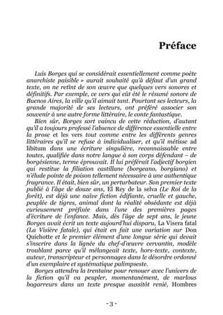 - 3 - 
Préface 
Luis Borges qui se considérait essentiellement comme poète anarchiste paisible » aurait souhaité qu’à défaut d’un grand texte, on ne retînt de son oeuvre que quelques vers sonores et définitifs. Par exemple, ce vers qui eût été le résumé sonore de Buenos Aires, la ville qu’il aimait tant. Pourtant ses lecteurs, la grande majorité de ses lecteurs, ont préféré associer son souvenir à une autre forme littéraire, le conte fantastique. 
Bien sûr, Borges sort vaincu de cette réduction, d’autant qu’il a toujours professé l’absence de différence essentielle entre la prose et les vers tout comme entre les différents genres littéraires qu’il se refuse à individualiser, et qu’il métisse ad libitum dans une écriture singulière, reconnaissable entre toutes, qualifiée dans notre langue à son corps défendant – de borgésienne, terme éprouvait. Il lui préférait l’adjectif borgien qui restitue la filiation castillane (borgeano, borgiano) et n’élude pointe de poison tellement nécessaire à une authentique fragrance. Il était, bien sûr, un perturbateur. Son premier texte publié à l’âge de douze ans, El Rey de la selva (Le Roi de la forêt), est déjà une naïve fiction édifiante, cruelle et gauche, peuplée de tigres, animal dont la réalité obsédante est déjà curieusement préfixée dans l’une des premières pages d’écriture de l’enfance. Mais, dès l’âge de sept ans, le jeune Borges avait écrit un texte aujourd’hui disparu, La Visera fatal (La Visière fatale), qui était en fait une variation sur Don Quichotte et le premier élément d’une longue série qui devait s’inscrire dans la lignée du chef-d’oeuvre cervantin, modèle troublant parce qu’il mélangeait texte, hors-texte, contexte, auteur, transcripteur et personnages dans le désordre ordonné d’un exemplaire et systématique palimpseste. 
Borges attendra la trentaine pour renouer avec l’univers de la fiction qu’il va peupler, momentanément, de marlous bagarreurs dans un texte presque aussitôt renié, Hombres  