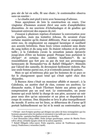 - 31 - 
peu sûr de lui en selle, fît une chute ; le contremaître observa sans un sourire : 
— Le citadin met pied à terre avec beaucoup d’adresse. 
Nous aperçûmes de loin la construction en cours. Une vingtaine d’hommes avaient élevé une sorte d’amphithéâtre discontinu. Je me souviens d’échafaudages et de gradins qui laissaient entrevoir des espaces de ciel. 
J’essayai à plusieurs reprises d’entamer la conversation avec les gauchos, mais ma tentative échoua. Ils savaient d’une certaine manière qu’ils étaient différents. Pour se comprendre entre eux, ils employaient un espagnol laconique et nasillard aux accents brésiliens. Dans leurs veines coulaient sans doute du sang indien et du sang noir. Ils étaient robustes et de petite taille ; à la Caledonia j’avais la sensation jamais éprouvée jusqu’alors d’être un homme grand. Presque tous portaient le chiripá17 et certains des culottes bouffantes18. Ils ne ressemblaient que fort peu ou pas du tout aux personnages larmoyants de Hernandez19ou de Rafaël Obligado20. Stimulés par l’alcool des samedis, ils devenaient facilement violents. Pas une seule femme parmi eux, et je n’entendis jamais de guitare. 
Mais ce qui m’intéressa plus que les hommes de ce pays ce fut le changement quasi total qui s’était opéré chez don Alejandro. 
À Buenos Aires c’était un monsieur affable et mesuré ; à la Caledonia, un austère chef de clan, comme ses ancêtres. Le dimanche matin, il lisait l’Écriture Sainte aux péons qui ne comprenaient pas un seul mot. Le contremaître, un jeune homme qui avait hérité la charge de son père, accourut un soir pour nous dire qu’un saisonnier et un péon se disputaient à coups de couteau. Don Alejandro se leva le plus tranquillement du monde. Il arriva sur les lieux, se débarrassa de J’arme qu’il portait habituellement sur lui et la remit au contremaître, qui 
17 Chiripá : mot d’origine quichua qui désigne une pièce de tissu rectangulaire que les hommes passaient entre les jambes et retenaient à ma taille par une ceinture. 
18 Bombacha : pantalon bouffant resserré aux chevilles. 
19 José Hernandez (1834-1886). Poète lyrique gauchesque, auteur de Martin Fierro (1872-1879), véritable épopée créole de la nation argentine. 
20 Rafaël Obligado (1851-1920). Poète argentin, auteur de Traditiones argentines (1903), Tradiciones y recuerdos (1908).  