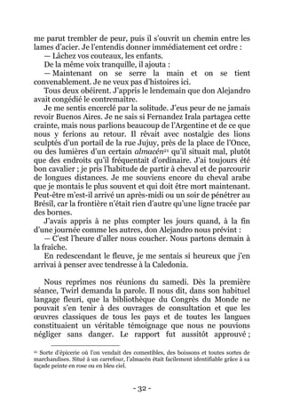 - 32 - 
me parut trembler de peur, puis il s’ouvrit un chemin entre les lames d’acier. Je l’entendis donner immédiatement cet ordre : 
— Lâchez vos couteaux, les enfants. 
De la même voix tranquille, il ajouta : 
— Maintenant on se serre la main et on se tient convenablement. Je ne veux pas d’histoires ici. 
Tous deux obéirent. J’appris le lendemain que don Alejandro avait congédié le contremaître. 
Je me sentis encerclé par la solitude. J’eus peur de ne jamais revoir Buenos Aires. Je ne sais si Fernandez Irala partagea cette crainte, mais nous parlions beaucoup de l’Argentine et de ce que nous y ferions au retour. Il rêvait avec nostalgie des lions sculptés d’un portail de la rue Jujuy, près de la place de l’Once, ou des lumières d’un certain almacén21 qu’il situait mal, plutôt que des endroits qu’il fréquentait d’ordinaire. J’ai toujours été bon cavalier ; je pris l’habitude de partir à cheval et de parcourir de longues distances. Je me souviens encore du cheval arabe que je montais le plus souvent et qui doit être mort maintenant. Peut-être m’est-il arrivé un après-midi ou un soir de pénétrer au Brésil, car la frontière n’était rien d’autre qu’une ligne tracée par des bornes. 
J’avais appris à ne plus compter les jours quand, à la fin d’une journée comme les autres, don Alejandro nous prévint : 
— C’est l’heure d’aller nous coucher. Nous partons demain à la fraîche. 
En redescendant le fleuve, je me sentais si heureux que j’en arrivai à penser avec tendresse à la Caledonia. 
Nous reprîmes nos réunions du samedi. Dès la première séance, Twirl demanda la parole. Il nous dit, dans son habituel langage fleuri, que la bibliothèque du Congrès du Monde ne pouvait s’en tenir à des ouvrages de consultation et que les oeuvres classiques de tous les pays et de toutes les langues constituaient un véritable témoignage que nous ne pouvions négliger sans danger. Le rapport fut aussitôt approuvé ; 
21 Sorte d’épicerie où l’on vendait des comestibles, des boissons et toutes sortes de marchandises. Situé à un carrefour, l’almacén était facilement identifiable grâce à sa façade peinte en rose ou en bleu ciel.  