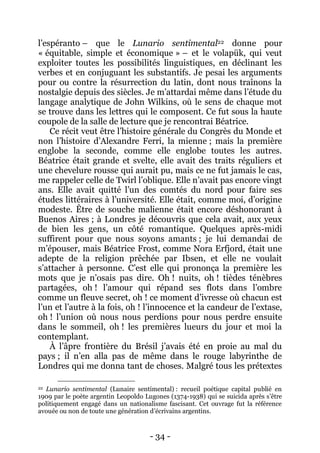 - 34 - 
l’espéranto – que le Lunario sentimental22 donne pour « équitable, simple et économique » – et le volapük, qui veut exploiter toutes les possibilités linguistiques, en déclinant les verbes et en conjuguant les substantifs. Je pesai les arguments pour ou contre la résurrection du latin, dont nous traînons la nostalgie depuis des siècles. Je m’attardai même dans l’étude du langage analytique de John Wilkins, où le sens de chaque mot se trouve dans les lettres qui le composent. Ce fut sous la haute coupole de la salle de lecture que je rencontrai Béatrice. 
Ce récit veut être l’histoire générale du Congrès du Monde et non l’histoire d’Alexandre Ferri, la mienne ; mais la première englobe la seconde, comme elle englobe toutes les autres. Béatrice était grande et svelte, elle avait des traits réguliers et une chevelure rousse qui aurait pu, mais ce ne fut jamais le cas, me rappeler celle de Twirl l’oblique. Elle n’avait pas encore vingt ans. Elle avait quitté l’un des comtés du nord pour faire ses études littéraires à l’université. Elle était, comme moi, d’origine modeste. Être de souche malienne était encore déshonorant à Buenos Aires ; à Londres je découvris que cela avait, aux yeux de bien les gens, un côté romantique. Quelques après-midi suffirent pour que nous soyons amants ; je lui demandai de m’épouser, mais Béatrice Frost, comme Nora Erfjord, était une adepte de la religion prêchée par Ibsen, et elle ne voulait s’attacher à personne. C’est elle qui prononça la première les mots que je n’osais pas dire. Oh ! nuits, oh ! tièdes ténèbres partagées, oh ! l’amour qui répand ses flots dans l’ombre comme un fleuve secret, oh ! ce moment d’ivresse où chacun est l’un et l’autre à la fois, oh ! l’innocence et la candeur de l’extase, oh ! l’union où nous nous perdions pour nous perdre ensuite dans le sommeil, oh ! les premières lueurs du jour et moi la contemplant. 
À l’âpre frontière du Brésil j’avais été en proie au mal du pays ; il n’en alla pas de même dans le rouge labyrinthe de Londres qui me donna tant de choses. Malgré tous les prétextes 
22 Lunario sentimental (Lunaire sentimental) : recueil poétique capital publié en 1909 par le poète argentin Leopoldo Lugones (1374-1938) qui se suicida après s’être politiquement engagé dans un nationalisme fascisant. Cet ouvrage fut la référence avouée ou non de toute une génération d’écrivains argentins.  