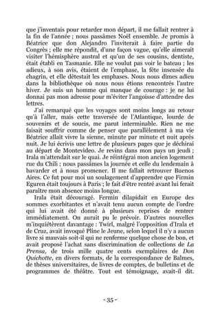 - 35 - 
que j’inventais pour retarder mon départ, il me fallait rentrer à la fin de l’année ; nous passâmes Noël ensemble. Je promis à Béatrice que don Alejandro l’inviterait à faire partie du Congrès ; elle me répondit, d’une façon vague, qu’elle aimerait visiter l’hémisphère austral et qu’un de ses cousins, dentiste, était établi en Tasmanie. Elle ne voulut pas voir le bateau ; les adieux, à son avis, étaient de l’emphase, la fête insensée du chagrin, et elle détestait les emphases. Nous nous dîmes adieu dans la bibliothèque où nous nous étions rencontrés l’autre hiver. Je suis un homme qui manque de courage : je ne lui donnai pas mon adresse pour m’éviter l’angoisse d’attendre des lettres. 
J’ai remarqué que les voyages sont moins longs au retour qu’à l’aller, mais cette traversée de l’Atlantique, lourde de souvenirs et de soucis, me parut interminable. Rien ne me faisait souffrir comme de penser que parallèlement à ma vie Béatrice allait vivre la sienne, minute par minute et nuit après nuit. Je lui écrivis une lettre de plusieurs pages que je déchirai au départ de Montevideo. Je revins dans mon pays un jeudi ; Irala m’attendait sur le quai. Je réintégrai mon ancien logement rue du Chili ; nous passâmes la journée et celle du lendemain à bavarder et à nous promener. Il me fallait retrouver Buenos Aires. Ce fut pour moi un soulagement d’apprendre que Firmin Eguren était toujours à Paris ; le fait d’être rentré avant lui ferait paraître mon absence moins longue. 
Irala était découragé. Fermin dilapidait en Europe des sommes exorbitantes et n’avait tenu aucun compte de l’ordre qui lui avait été donné à plusieurs reprises de rentrer immédiatement. On aurait pu le prévoir. D’autres nouvelles m’inquiétèrent davantage : Twirl, malgré l’opposition d’Irala et de Cruz, avait invoqué Pline le Jeune, selon lequel il n’y a aucun livre si mauvais soit-il qui ne renferme quelque chose de bon, et avait proposé l’achat sans discrimination de collections de La Prensa, de trois mille quatre cents exemplaires de Don Quichotte, en divers formats, de la correspondance de Balmes, de thèses universitaires, de livres de comptes, de bulletins et de programmes de théâtre. Tout est témoignage, avait-il dit.  