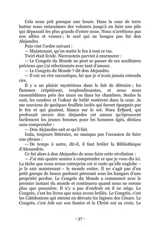 - 37 - 
Cela nous prit presque une heure. Dans la cour de terre battue nous entassâmes des volumes jusqu’à en faire une pile qui dépassait les plus grands d’entre nous. Nous n’arrêtions pas nos allées et venues ; le seul qui ne bougea pas fut don Alejandro. 
Puis vint l’ordre suivant : 
— Maintenant, qu’on mette le feu à tout ce tas. 
Twirl était livide. Nierenstein parvint à murmurer : 
— Le Congrès du Monde ne peut se passer de ces auxiliaires précieux que j’ai sélectionnés avec tant d’amour. 
— Le Congrès du Monde ? dit don Alejandro. 
— Il eut un rire sarcastique, lui que je n’avais jamais entendu rire. 
Il y a un plaisir mystérieux dans le fait de détruire ; les flammes crépitèrent, resplendissantes, et nous nous rassemblâmes près des murs ou dans les chambres. Seules la nuit, les cendres et l’odeur de brûlé restèrent dans la cour. Je me souviens de quelques feuillets isolés qui furent épargnés par le feu et qui gisaient, blancs sur le sol. Nora Erfjord, qui professait envers don Alejandro cet amour qu’éprouvent facilement les jeunes femmes pour les hommes âgés, déclara sans comprendre : 
— Don Alejandro sait ce qu’il fait. 
Irala, toujours littéraire, ne manqua pas l’occasion de faire une phrase : 
— De temps à autre, dit-il, il faut brûler la Bibliothèque d’Alexandrie. 
Ce fut alors à don Alejandro de nous faire cette révélation : 
— J’ai mis quatre années à comprendre ce que je vous dis ici. La tâche que nous avons entreprise est si vaste qu’elle englobe – je le sais maintenant – le monde entier. Il ne s’agit pas d’un petit groupe de beaux parleurs pérorant sous les hangars d’une propriété perdue. Le Congrès du Monde a commencé avec le premier instant du monde et continuera quand nous ne serons plus que poussière. Il n’y a pas d’endroit où il ne siège. Le Congrès, c’est les livres que nous avons brûlés. Le Congrès, c’est les Calédoniens qui mirent en déroute les légions des Césars. Le Congrès, c’est Job sur son fumier et le Christ sur sa croix. Le  