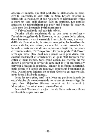 - 39 - 
obscure et humble, qui était peut-être le Maldonado ou peut- être le Riachuelo, la voix forte de Nora Erfjord entonna la ballade de Patrick Spens et don Alejandro en reprenait de temps à autre un vers qu’il chantait faux en sourdine. Les paroles anglaises ne ressuscitèrent pas pour moi l’image de Béatrice. Dans mon dos, j’entendis Twirl murmurer : 
— J’ai voulu faire le mal et je fais le bien. 
Certains détails subsistent de ce que nous entrevîmes – l’enceinte rougeâtre de la Recoleta, le mur jaune de la prison, deux hommes dansant ensemble à un coin de rues, une cour dallée de blanc et noir, fermée par une grille, les barrières du chemin de fer, ma maison, un marché, la nuit insondable et humide – mais aucune de ces impressions fugitives, qui peut- être furent autres, n’a d’importance. Ce qui importe c’est d’avoir senti que notre plan, dont nous avions souri plus d’une fois, existait réellement et secrètement, et qu’il était l’univers tout entier et nous-mêmes. Sans grand espoir, j’ai cherché ma vie durant à retrouver la saveur de cette nuit-là ; j’ai cru parfois y parvenir à travers la musique, l’amour, la mémoire incertaine, mais elle ne m’a jamais été rendue, si ce n’est un beau matin en rêve. Quand nous jurâmes de ne rien révéler à qui que ce soit, nous étions à l’aube du samedi. 
Je ne les revis plus, sauf Irala. Nous ne parlâmes jamais de cette histoire ; le moindre mot de notre part eût été sacrilège. En 1914, don Alejandro Glencoe mourut et fut enterré à Montevideo. Irala était mort 1 année d’avant. 
Je croisai Nierenstein un jour rue de Lima mais nous fîmes semblant de ne pas nous voir. 
 
