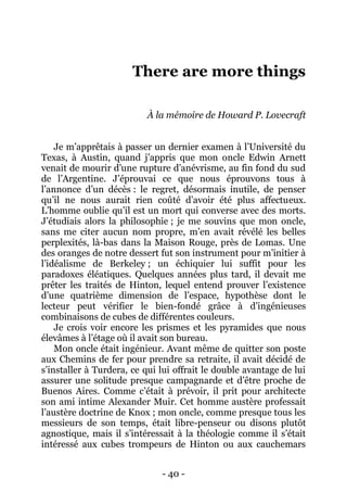 - 40 - 
There are more things 
À la mémoire de Howard P. Lovecraft 
Je m’apprêtais à passer un dernier examen à l’Université du Texas, à Austin, quand j’appris que mon oncle Edwin Arnett venait de mourir d’une rupture d’anévrisme, au fin fond du sud de l’Argentine. J’éprouvai ce que nous éprouvons tous à l’annonce d’un décès : le regret, désormais inutile, de penser qu’il ne nous aurait rien coûté d’avoir été plus affectueux. L’homme oublie qu’il est un mort qui converse avec des morts. J’étudiais alors la philosophie ; je me souvins que mon oncle, sans me citer aucun nom propre, m’en avait révélé les belles perplexités, là-bas dans la Maison Rouge, près de Lomas. Une des oranges de notre dessert fut son instrument pour m’initier à l’idéalisme de Berkeley ; un échiquier lui suffit pour les paradoxes éléatiques. Quelques années plus tard, il devait me prêter les traités de Hinton, lequel entend prouver l’existence d’une quatrième dimension de l’espace, hypothèse dont le lecteur peut vérifier le bien-fondé grâce à d’ingénieuses combinaisons de cubes de différentes couleurs. 
Je crois voir encore les prismes et les pyramides que nous élevâmes à l’étage où il avait son bureau. 
Mon oncle était ingénieur. Avant même de quitter son poste aux Chemins de fer pour prendre sa retraite, il avait décidé de s’installer à Turdera, ce qui lui offrait le double avantage de lui assurer une solitude presque campagnarde et d’être proche de Buenos Aires. Comme c’était à prévoir, il prit pour architecte son ami intime Alexander Muir. Cet homme austère professait l’austère doctrine de Knox ; mon oncle, comme presque tous les messieurs de son temps, était libre-penseur ou disons plutôt agnostique, mais il s’intéressait à la théologie comme il s’était intéressé aux cubes trompeurs de Hinton ou aux cauchemars  