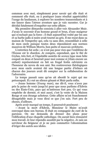 - 42 - 
commun avec moi, simplement pour savoir qui elle était et comment elle était, ou à pratiquer (sans résultat appréciable) l’usage du laudanum, à explorer les nombres transcendants et à me lancer dans l’atroce aventure que je vais raconter. Car je décidai fatalement d’enquêter sur cette affaire. 
Ma première démarche consista à aller voir Alexander Muir. J’avais le souvenir d’un homme grand et brun, d’une maigreur qui n’excluait pas la force ; il était aujourd’hui voûté par les ans et sa barbe jadis si noire avait tourné au gris. Il me reçut dans sa maison de Temperley qui, cela va sans dire, ressemblait à celle de mon oncle puisque toutes deux répondaient aux normes massives de William Morris, bon poète et mauvais architecte. 
L’entretien fut ardu ; ce n’est pas pour rien que l’emblème de l’Écosse est le chardon. Je compris, cependant, que le thé de Ceylan, très fort, et l’équitable assiette de scones (que mon hôte coupait en deux et beurrait pour moi comme si j’étais encore un enfant) représentaient en fait un frugal festin calviniste en l’honneur du neveu de son ami. Ses controverses théologiques avec mon oncle avaient été une longue partie d’échecs où chacun des joueurs avait dû compter sur la collaboration de l’adversaire. 
Le temps passait sans qu’on ait abordé le sujet qui me préoccupait. Il y eut un silence gênant et Muir parla enfin. 
— Jeune homme (Young man), me dit-il, vous n’avez pas pris la peine de venir jusqu’ici pour que nous parlions d’Edwin ou des États-Unis, pays qui m’intéresse fort peu. Ce qui vous empêche de dormir, et moi aussi, c’est la vente de la Maison Rouge et son étrange acheteur. Cette affaire m’est franchement désagréable mais je vous dirai ce que j’en sais. Fort peu de choses, d’ailleurs. 
Après avoir marqué un temps, il poursuivit posément : 
— Avant la mort d’Edwin, Monsieur le Maire m’avait convoqué dans son bureau. Il était en compagnie du curé de la paroisse. On me demanda de dresser des plans pour l’édification d’une chapelle catholique. On aurait bien rémunéré mon travail. Je leur répondis aussitôt par la négative. Je suis un serviteur du Seigneur et je ne puis commettre l’abomination d’ériger des autels aux idoles.  
