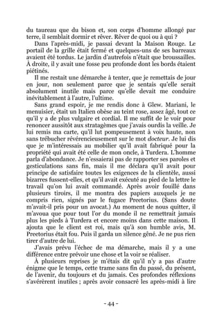 - 44 - 
du taureau que du bison et, son corps d’homme allongé par terre, il semblait dormir et rêver. Rêver de quoi ou à qui ? 
Dans l’après-midi, je passai devant la Maison Rouge. Le portail de la grille était fermé et quelques-uns de ses barreaux avaient été tordus. Le jardin d’autrefois n’était que broussailles. À droite, il y avait une fosse peu profonde dont les bords étaient piétinés. 
Il me restait une démarche à tenter, que je remettais de jour en jour, non seulement parce que je sentais qu’elle serait absolument inutile mais parce qu’elle devait me conduire inévitablement à l’autre, l’ultime. 
Sans grand espoir, je me rendis donc à Glew. Mariani, le menuisier, était un Italien obèse au teint rose, assez âgé, tout ce qu’il y a de plus vulgaire et cordial. Il me suffit de le voir pour renoncer aussitôt aux stratagèmes que j’avais ourdis la veille. Je lui remis ma carte, qu’il lut pompeusement à voix haute, non sans trébucher révérencieusement sur le mot docteur. Je lui dis que je m’intéressais au mobilier qu’il avait fabriqué pour la propriété qui avait été celle de mon oncle, à Turdera. L’homme parla d’abondance. Je n’essaierai pas de rapporter ses paroles et gesticulations sans fin, mais il me déclara qu’il avait pour principe de satisfaire toutes les exigences de la clientèle, aussi bizarres fussent-elles, et qu’il avait exécuté au pied de la lettre le travail qu’on lui avait commandé. Après avoir fouillé dans plusieurs tiroirs, il me montra des papiers auxquels je ne compris rien, signés par le fugace Preetorius. (Sans doute m’avait-il pris pour un avocat.) Au moment de nous quitter, il m’avoua que pour tout l’or du monde il ne remettrait jamais plus les pieds à Turdera et encore moins dans cette maison. Il ajouta que le client est roi, mais qu’à son humble avis, M. Preetorius était fou. Puis il garda un silence gêné. Je ne pus rien tirer d’autre de lui. 
J’avais prévu l’échec de ma démarche, mais il y a une différence entre prévoir une chose et la voir se réaliser. 
À plusieurs reprises je m’étais dit qu’il n’y a pas d’autre énigme que le temps, cette trame sans fin du passé, du présent, de l’avenir, du toujours et du jamais. Ces profondes réflexions s’avérèrent inutiles ; après avoir consacré les après-midi à lire  