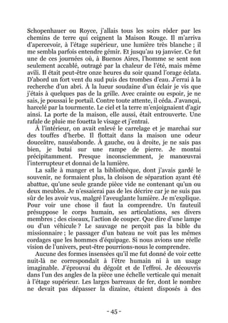 - 45 - 
Schopenhauer ou Royce, j’allais tous les soirs rôder par les chemins de terre qui ceignent la Maison Rouge. Il m’arriva d’apercevoir, à l’étage supérieur, une lumière très blanche ; il me sembla parfois entendre gémir. Et jusqu’au 19 janvier. Ce fut une de ces journées où, à Buenos Aires, l’homme se sent non seulement accablé, outragé par la chaleur de l’été, mais même avili. Il était peut-être onze heures du soir quand l’orage éclata. D’abord un fort vent du sud puis des trombes d’eau. J’errai à la recherche d’un abri. À la lueur soudaine d’un éclair je vis que j’étais à quelques pas de la grille. Avec crainte ou espoir, je ne sais, je poussai le portail. Contre toute attente, il céda. J’avançai, harcelé par la tourmente. Le ciel et la terre m’enjoignaient d’agir ainsi. La porte de la maison, elle aussi, était entrouverte. Une rafale de pluie me fouetta le visage et j’entrai. 
À l’intérieur, on avait enlevé le carrelage et je marchai sur des touffes d’herbe. Il flottait dans la maison une odeur douceâtre, nauséabonde. À gauche, ou à droite, je ne sais pas bien, je butai sur une rampe de pierre. Je montai précipitamment. Presque inconsciemment, je manoeuvrai l’interrupteur et donnai de la lumière. 
La salle à manger et la bibliothèque, dont j’avais gardé le souvenir, ne formaient plus, la cloison de séparation ayant été abattue, qu’une seule grande pièce vide ne contenant qu’un ou deux meubles. Je n’essaierai pas de les décrire car je ne suis pas sûr de les avoir vus, malgré l’aveuglante lumière. Je m’explique. Pour voir une chose il faut la comprendre. Un fauteuil présuppose le corps humain, ses articulations, ses divers membres ; des ciseaux, l’action de couper. Que dire d’une lampe ou d’un véhicule ? Le sauvage ne perçoit pas la bible du missionnaire ; le passager d’un bateau ne voit pas les mêmes cordages que les hommes d’équipage. Si nous avions une réelle vision de l’univers, peut-être pourrions-nous le comprendre. 
Aucune des formes insensées qu’il me fut donné de voir cette nuit-là ne correspondait à l’être humain ni à un usage imaginable. J’éprouvai du dégoût et de l’effroi. Je découvris dans l’un des angles de la pièce une échelle verticale qui menait à l’étage supérieur. Les larges barreaux de fer, dont le nombre ne devait pas dépasser la dizaine, étaient disposés à des  