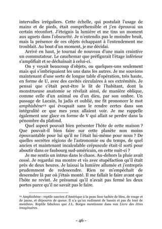 - 46 - 
intervalles irréguliers. Cette échelle, qui postulait l’usage de mains et de pieds, était compréhensible et j’en éprouvai un certain réconfort. J’éteignis la lumière et me tins un moment aux aguets dans l’obscurité. Je n’entendis pas le moindre bruit, mais la présence de ces objets échappant à l’entendement me troublait. Au bout d’un moment, je me décidai. 
Arrivé en haut, je tournai de nouveau d’une main craintive un commutateur. Le cauchemar que préfigurait l’étage inférieur s’amplifiait et se déchaînait à celui-ci. 
On y voyait beaucoup d’objets, ou quelques-uns seulement mais qui s’imbriquaient les uns dans les autres. Je me souviens maintenant d’une sorte de longue table d’opération, très haute, en forme de U, avec des cavités circulaires à ses extrémités. Je pensai que c’était peut-être le lit de l’habitant, dont la monstrueuse anatomie se révélait ainsi, de manière oblique, comme celle d’un animal ou d’un dieu, par son ombre. Un passage de Lucain, lu jadis et oublié, me fit prononcer le mot amphisbène24 qui évoquait sans le rendre certes dans son intégralité ce que mes yeux allaient voir. Je me rappelle également une glace en forme de V qui allait se perdre dans la pénombre du plafond. 
Quel aspect pouvait bien présenter l’hôte de cette maison ? Que pouvait-il bien faire sur cette planète non moins épouvantable pour lui qu’il ne l’était lui-même pour nous ? De quelles secrètes régions de l’astronomie ou du temps, de quel ancien et maintenant incalculable crépuscule était-il sorti pour aboutir dans ce faubourg sud-américain, en cette nuit-ci ? 
Je me sentis un intrus dans le chaos. Au-dehors la pluie avait cessé. Je regardai ma montre et vis avec stupéfaction qu’il était près de deux heures. Je laissai la lumière allumée et j’entrepris prudemment de redescendre. Rien ne m’empêchait de descendre là par où j’étais monté. Il me fallait le faire avant que l’hôte ne revînt. Je présumai qu’il n’avait pas fermé les deux portes parce qu’il ne savait pas le faire. 
24 Amphisbène : reptile saurien d’Amérique à la peau lisse tachée de bleu, de rouge et de jaune, et dépourvu de queue. Il n’a qu’un rudiment de bassin et pas du tout de membres. Reptile fabuleux que J.L. Borges mentionne dans son Livre des êtres imaginaires.  