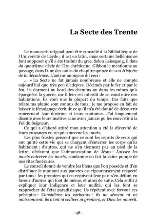 - 48 - 
La Secte des Trente 
Le manuscrit original peut être consulté à la Bibliothèque de l’Université de Leyde ; il est en latin, mais certains hellénismes font supposer qu’il a été traduit du grec. Selon Leisegang, il date du quatrième siècle de l’ère chrétienne. Gibbon le mentionne au passage, dans l’une des notes du chapitre quinze de son Histoire de la décadence. L’auteur anonyme dit ceci : 
… « La Secte ne fut jamais nombreuse et elle ne compte aujourd’hui que très peu d’adeptes. Décimés par le fer et par le feu, ils dorment au bord des chemins ou dans les ruines qu’a épargnées la guerre, car il leur est interdit de se construire des habitations. Ils vont nus la plupart du temps. Ces faits que relate ma plume sont connus de tous ; je me propose en fait de laisser le témoignage écrit de ce qu’il m’a été donné de découvrir concernant leur doctrine et leurs coutumes. J’ai longuement discuté avec leurs maîtres sans avoir jamais pu les convertir à la Foi du Seigneur. 
Ce qui a d’abord attiré mon attention a été la diversité de leurs croyances en ce qui concerne les morts. 
Les plus frustes pensent que ce sont les esprits de ceux qui ont quitté cette vie qui se chargent d’enterrer les corps qu’ils habitaient ; d’autres, qui ne s’en tiennent pas au pied de la lettre, déclarent que l’admonestation de Jésus : Laissez les morts enterrer les morts, condamne en fait la vaine pompe de nos rites funéraires. 
Le conseil donné de vendre les biens que l’on possède et d’en distribuer le montant aux pauvres est rigoureusement respecté par tous ; les premiers qui en reçoivent leur part s’en défont en faveur d’autres qui font de même, et ainsi de suite. Cela suffit à expliquer leur indigence et leur nudité, qui les font se rapprocher de l’état paradisiaque. Ils répètent avec ferveur ces préceptes : Considérez les corbeaux : ils ne sèment ni ne moissonnent, ils n’ont ni celliers ni greniers, et Dieu les nourrit.  