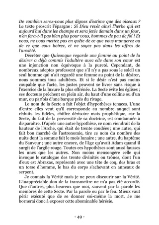 - 49 - 
De combien serez-vous plus dignes d’estime que des oiseaux ? Le texte proscrit l’épargne : Si Dieu revêt ainsi l’herbe qui est aujourd’hui dans les champs et sera jetée demain dans un four, n’en fera-t-il pas bien plus pour vous, hommes de peu de foi ! Et vous, ne vous mettez pas en quête de ce que vous mangerez ou de ce que vous boirez, et ne soyez pas dans les affres de l’anxiété. 
Décréter que Quiconque regarde une femme au point de la désirer a déjà commis l’adultère avec elle dans son coeur est une injonction non équivoque à la pureté. Cependant, de nombreux adeptes professent que s’il n’y a pas sous le soleil un seul homme qui n’ait regardé une femme au point de la désirer, nous sommes tous adultères. Et si le désir n’est pas moins coupable que l’acte, les justes peuvent se livrer sans risque à l’exercice de la luxure la plus effrénée. La Secte évite les églises ; ses docteurs prêchent en plein air, du haut d’une colline ou d’un mur, ou parfois d’une barque près du rivage. 
Le nom de la Secte a fait l’objet d’hypothèses tenaces. L’une d’entre elles veut qu’il corresponde au nombre auquel sont réduits les fidèles, chiffre dérisoire mais prophétique, car la Secte, du fait de la perversité de sa doctrine, est condamnée à disparaître. D’après une autre hypothèse, ce nom viendrait de la hauteur de l’Arche, qui était de trente coudées ; une autre, qui fait bon marché de l’astronomie, tire ce nom du nombre des nuits dont la somme fait le mois lunaire ; une autre, du baptême du Sauveur ; une autre encore, de l’âge qu’avait Adam quand il surgit de l’argile rouge. Toutes ces hypothèses sont aussi fausses les unes que les autres. Non moins mensongère celle qui invoque le catalogue des trente divinités ou trônes, dont l’un d’eux est Abraxas, représenté avec une tête de coq, des bras et un torse d’homme, le bas du corps s’achevant en anneaux de serpent. 
Je connais la Vérité mais je ne peux discourir sur la Vérité. L’inappréciable don de la transmettre ne m’a pas été accordé. Que d’autres, plus heureux que moi, sauvent par la parole les membres de cette Secte. Par la parole ou par le feu. Mieux vaut périr exécuté que de se donner soi-même la mort. Je me bornerai donc à exposer cette abominable hérésie.  