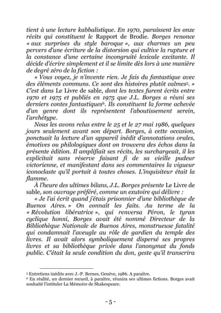 - 5 - 
tient à une lecture kabbalistique. En 1970, paraissent les onze récits qui constituent le Rapport de Brodie. Borges renonce « aux surprises du style baroque », aux charmes un peu pervers d’une écriture de la distorsion qui cultive la rupture et la constance d’une certaine incongruité lexicale excitante. Il décide d’écrire simplement et il se limite dès lors à une manière de degré zéro de la fiction : 
« Vous voyez, je n’invente rien. Je fais du fantastique avec des éléments communs. Ce sont des histoires plutôt calmes5. » C’est dans Le Livre de sable, dont les textes furent écrits entre 1970 et 1975 et publiés en 1975 que J.L. Borges a réuni ses derniers contes fantastiques6. Ils constituent la forme achevée d’un genre dont ils représentent l’aboutissement serein, l’archétype. 
Nous les avons relus entre le 25 et le 27 mai 1986, quelques jours seulement avant son départ. Borges, à cette occasion, ponctuait la lecture d’un appareil inédit d’annotations orales, émotives ou philologiques dont on trouvera des échos dans la présente édition. Il amplifiait ses récits, les surchargeait, il les explicitait sans réserve faisant fi de sa vieille pudeur victorienne, et manifestant dans ses commentaires la vigueur iconoclaste qu’il portait à toutes choses. L’inquisiteur était la flamme. 
À l’heure des ultimes bilans, J.L. Borges présente Le Livre de sable, son ouvrage préféré, comme un exutoire qui délivre : 
« Je l’ai écrit quand j’étais prisonnier d’une bibliothèque de Buenos Aires. » On connaît les faits. Au terme de la « Révolution libératrice », qui renversa Péron, le tyran cyclique honni, Borges avait été nommé Directeur de la Bibliothèque Nationale de Buenos Aires, monstrueuse fatalité qui condamnait l’aveugle au rôle de gardien du temple des livres. Il avait alors symboliquement dispersé ses propres livres et sa bibliothèque privée dans l’anonymat du fonds public. C’était la seule condition du don, geste qu’il transcrira 
5 Entretiens inédits avec J.-P. Bernes, Genève, 1986. A paraître. 
6 En réalité, un dernier recueil, à paraître, réunira ses ultimes fictions. Borges avait souhaité l’intituler La Mémoire de Shakespeare.  