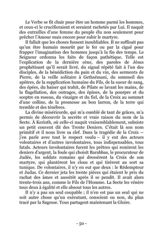 - 50 - 
Le Verbe se fit chair pour être un homme parmi les hommes, et ceux-ci le crucifieraient et seraient rachetés par Lui. Il naquit des entrailles d’une femme du peuple élu non seulement pour prêcher l’Amour mais encore pour subir le martyre. 
Il fallait que les choses fussent inoubliables. Il ne suffisait pas qu’un être humain mourût par le fer ou par la ciguë pour frapper l’imagination des hommes jusqu’à la fin des temps. Le Seigneur ordonna les faits de façon pathétique. Telle est l’explication de la dernière cène, des paroles de Jésus prophétisant qu’il serait livré, du signal répété fait à l’un des disciples, de la bénédiction du pain et du vin, des serments de Pierre, de la veille solitaire à Gethsémani, du sommeil des apôtres, de la supplication humaine du Fils, de la sueur de sang, des épées, du baiser qui trahit, de Pilate se lavant les mains, de la flagellation, des outrages, des épines, de la pourpre et du sceptre en roseau, du vinaigre et du fiel, de la Croix au sommet d’une colline, de la promesse au bon larron, de la terre qui tremble et des ténèbres. 
La divine miséricorde, qui m’a comblé de tant de grâces, m’a permis de découvrir la secrète et vraie raison du nom de la Secte. À Kerioth, où celle-ci naquit vraisemblablement, subsiste un petit couvent dit des Trente Deniers. C’était là son nom primitif et il nous livre sa clef. Dans la tragédie de la Croix — j’en parle avec tout le respect voulu – il y eut des acteurs volontaires et d’autres involontaires, tous indispensables, tous fatals. Acteurs involontaires furent les prêtres qui remirent les deniers d’argent, la foule qui choisit Barabbas, le procurateur de Judée, les soldats romains qui dressèrent la Croix de son martyre, qui plantèrent les clous et qui tirèrent au sort sa tunique. De volontaires, il n’y en eut que deux : le Rédempteur et Judas. Ce dernier jeta les trente pièces qui étaient le prix du rachat des âmes et aussitôt après il se pendit. Il avait alors trente-trois ans, comme le Fils de l’Homme. La Secte les vénère tous deux à égalité et elle absout tous les autres. 
Il n’y a pas un seul coupable ; il n’en est pas un seul qui ne soit autre chose qu’un exécutant, conscient ou non, du plan tracé par la Sagesse. Tous partagent maintenant la Gloire.  
