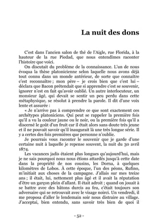 - 52 - 
La nuit des dons 
C’est dans l’ancien salon de thé de l’Aigle, rue Florida, à la hauteur de la rue Piedad, que nous entendîmes raconter l’histoire que voici. 
On discutait du problème de la connaissance. L’un de nous évoqua la thèse platonicienne selon laquelle nous avons déjà tout connu dans un monde antérieur, de sorte que connaître c’est reconnaître ; mon père – je crois bien que c’est lui – déclara que Bacon prétendait que si apprendre c’est se souvenir, ignorer n’est en fait qu’avoir oublié. Un autre interlocuteur, un monsieur âgé, qui devait se sentir un peu perdu dans cette métaphysique, se résolut à prendre la parole. Il dit d’une voix lente et assurée : 
« Je n’arrive pas à comprendre ce que sont exactement ces archétypes platoniciens. Qui peut se rappeler la première fois qu’il a vu la couleur jaune ou le noir, ou la première fois qu’il a discerné le goût d’un fruit car il était alors sans doute très jeune et il ne pouvait savoir qu’il inaugurait là une très longue série. Il y a certes des fois premières que personne n’oublie. 
Je pourrais vous raconter le souvenir que je garde d’une certaine nuit à laquelle je repense souvent, la nuit du 30 avril 1874. 
Les vacances jadis étaient plus longues qu’aujourd’hui, mais je ne sais pourquoi nous nous étions attardés jusqu’à cette date dans la propriété de nos cousins, les Dorna, à quelques kilomètres de Lobos. À cette époque, l’un des péons, Rufino, m’initiait aux choses de la campagne. J’allais sur mes treize ans ; il était, lui, nettement plus âgé et il avait la réputation d’être un garçon plein d’allant. Il était adroit ; quand on jouait à se battre avec des bâtons durcis au feu, c’était toujours son adversaire qui se retrouvait avec le visage noirci. Un vendredi, il me proposa d’aller le lendemain soir nous distraire au village. J’acceptai, bien entendu, sans savoir très bien de quoi il  