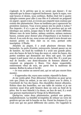 - 53 - 
s’agissait. Je le prévins que je ne savais pas danser ; il me répondit que la danse s’apprend facilement. Après le repas, vers sept heures et demie, nous sortîmes. Rufino était tiré à quatre épingles comme pour aller à une fête et il arborait un poignard en argent ; quant à moi, je n’avais pas emporté mon couteau par crainte des plaisanteries. Nous ne tardâmes pas à apercevoir les premières maisons. Vous n’avez jamais mis les pieds à Lobos ? Peu importe ; il n’y a pas un village de la province qui ne soit identique aux autres, jusque dans le fait de se croire différent. Mêmes rues de terre battue, mêmes ornières, mêmes maisons basses, comme pour donner plus d’importance à un homme à cheval. À un coin de rue, nous avons mis pied à terre devant une maison peinte en bleu clair ou en rose, portant cette inscription : L’Étoile. 
Attachés au piquet, il y avait plusieurs chevaux bien harnachés. La porte d’entrée, entrouverte, laissait passer un rai de lumière. Au fond du vestibule il y avait une grande pièce, avec des bancs de bois le long des murs et, entre les bancs, des portes sombres qui donnaient sur Dieu sait quoi. Un petit roquet à poil jaune vint en aboyant me faire fête. Il y avait pas mal de monde ; une demi-douzaine de femmes allaient et venaient en peignoirs à fleurs. Une dame respectable, entièrement vêtue de noir, me parut être la maîtresse de maison. Rufino la salua et lui dit : 
— Je vous amène un nouvel ami, qui ne sait pas encore bien monter. 
— Il apprendra vite, soyez sans crainte, répondit la dame. 
Je me sentis gêné. Pour détourner l’attention ou pour qu’on voie que j’étais un enfant, je me mis à jouer avec le chien, à l’extrémité de l’un des bancs. Des chandelles étaient allumées, fichées dans des bouteilles, sur une table de cuisine et je me souviens aussi d’un petit brasero dans un coin au fond de la pièce. Sur le mur blanchi à la chaux, en face de moi, il y avait une gravure représentant la Vierge de la Miséricorde. 
Quelqu’un, entre deux plaisanteries, grattait une guitare, maladroitement. La timidité m’empêcha de refuser un verre de genièvre qui me mit la bouche en feu. Parmi les femmes il y en avait une qui me parut différente des autres. On l’appelait la  