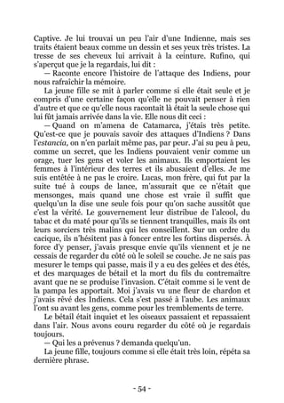 - 54 - 
Captive. Je lui trouvai un peu l’air d’une Indienne, mais ses traits étaient beaux comme un dessin et ses yeux très tristes. La tresse de ses cheveux lui arrivait à la ceinture. Rufino, qui s’aperçut que je la regardais, lui dit : 
— Raconte encore l’histoire de l’attaque des Indiens, pour nous rafraîchir la mémoire. 
La jeune fille se mit à parler comme si elle était seule et je compris d’une certaine façon qu’elle ne pouvait penser à rien d’autre et que ce qu’elle nous racontait là était la seule chose qui lui fût jamais arrivée dans la vie. Elle nous dit ceci : 
— Quand on m’amena de Catamarca, j’étais très petite. Qu’est-ce que je pouvais savoir des attaques d’Indiens ? Dans l’estancia, on n’en parlait même pas, par peur. J’ai su peu à peu, comme un secret, que les Indiens pouvaient venir comme un orage, tuer les gens et voler les animaux. Ils emportaient les femmes à l’intérieur des terres et ils abusaient d’elles. Je me suis entêtée à ne pas le croire. Lucas, mon frère, qui fut par la suite tué à coups de lance, m’assurait que ce n’était que mensonges, mais quand une chose est vraie il suffit que quelqu’un la dise une seule fois pour qu’on sache aussitôt que c’est la vérité. Le gouvernement leur distribue de l’alcool, du tabac et du maté pour qu’ils se tiennent tranquilles, mais ils ont leurs sorciers très malins qui les conseillent. Sur un ordre du cacique, ils n’hésitent pas à foncer entre les fortins dispersés. À force d’y penser, j’avais presque envie qu’ils viennent et je ne cessais de regarder du côté où le soleil se couche. Je ne sais pas mesurer le temps qui passe, mais il y a eu des gelées et des étés, et des marquages de bétail et la mort du fils du contremaître avant que ne se produise l’invasion. C’était comme si le vent de la pampa les apportait. Moi j’avais vu une fleur de chardon et j’avais rêvé des Indiens. Cela s’est passé à l’aube. Les animaux l’ont su avant les gens, comme pour les tremblements de terre. 
Le bétail était inquiet et les oiseaux passaient et repassaient dans l’air. Nous avons couru regarder du côté où je regardais toujours. 
— Qui les a prévenus ? demanda quelqu’un. 
La jeune fille, toujours comme si elle était très loin, répéta sa dernière phrase.  