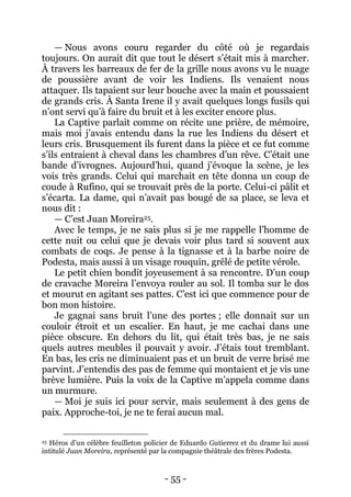 - 55 - 
— Nous avons couru regarder du côté où je regardais toujours. On aurait dit que tout le désert s’était mis à marcher. À travers les barreaux de fer de la grille nous avons vu le nuage de poussière avant de voir les Indiens. Ils venaient nous attaquer. Ils tapaient sur leur bouche avec la main et poussaient de grands cris. À Santa Irene il y avait quelques longs fusils qui n’ont servi qu’à faire du bruit et à les exciter encore plus. 
La Captive parlait comme on récite une prière, de mémoire, mais moi j’avais entendu dans la rue les Indiens du désert et leurs cris. Brusquement ils furent dans la pièce et ce fut comme s’ils entraient à cheval dans les chambres d’un rêve. C’était une bande d’ivrognes. Aujourd’hui, quand j’évoque la scène, je les vois très grands. Celui qui marchait en tête donna un coup de coude à Rufino, qui se trouvait près de la porte. Celui-ci pâlit et s’écarta. La dame, qui n’avait pas bougé de sa place, se leva et nous dit : 
— C’est Juan Moreira25. 
Avec le temps, je ne sais plus si je me rappelle l’homme de cette nuit ou celui que je devais voir plus tard si souvent aux combats de coqs. Je pense à la tignasse et à la barbe noire de Podesta, mais aussi à un visage rouquin, grêlé de petite vérole. 
Le petit chien bondit joyeusement à sa rencontre. D’un coup de cravache Moreira l’envoya rouler au sol. Il tomba sur le dos et mourut en agitant ses pattes. C’est ici que commence pour de bon mon histoire. 
Je gagnai sans bruit l’une des portes ; elle donnait sur un couloir étroit et un escalier. En haut, je me cachai dans une pièce obscure. En dehors du lit, qui était très bas, je ne sais quels autres meubles il pouvait y avoir. J’étais tout tremblant. En bas, les cris ne diminuaient pas et un bruit de verre brisé me parvint. J’entendis des pas de femme qui montaient et je vis une brève lumière. Puis la voix de la Captive m’appela comme dans un murmure. 
— Moi je suis ici pour servir, mais seulement à des gens de paix. Approche-toi, je ne te ferai aucun mal. 
25 Héros d’un célèbre feuilleton policier de Eduardo Gutierrez et du drame lui aussi intitulé Juan Moreira, représenté par la compagnie théâtrale des frères Podesta.  