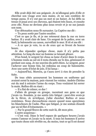 - 56 - 
Elle avait déjà ôté son peignoir. Je m’allongeai près d’elle et cherchai son visage avec mes mains. Je ne sais combien de temps passa. Il n’y eut pas un mot ni un baiser. Je lui défis sa tresse et jouai avec ses cheveux, qui étaient très lisses, et ensuite avec elle. Nous ne devions plus nous revoir et je ne sus jamais son nom. 
Une détonation nous fit sursauter. La Captive me dit : 
— Tu peux sortir par l’autre escalier. 
C’est ce que je fis, et je me retrouvai dans la rue en terre battue. Il y avait clair de lune. Un sergent de la police, avec un fusil, la baïonnette au canon, surveillait le mur. Il rit et me dit : 
— À ce que je vois, tu es de ceux qui se lèvent de bonne heure. 
Je dus répondre quelque chose, mais il n’y prêta pas attention. Le long du mur un homme se laissait glisser. 
D’un bond, le sergent lui cloua sa lame d’acier dans le corps. L’homme roula au sol où il resta étendu sur le dos, gémissant et perdant son sang. Je me souvins du petit chien. Le sergent, pour l’achever une bonne fois, lui redonna un coup de baïonnette. Avec une sorte d’éclat de joie, il lui lança : 
— Aujourd’hui, Moreira, ça t’aura servi à rien de prendre la fuite. 
De tous côtés accoururent les hommes en uniforme qui avaient cerné la maison, puis vinrent les voisins. Andrés Chirino eut du mal à extraire l’arme du corps. Tous voulaient lui serrer la main. Rufino dit en riant : 
— Il a fini de crâner, ce dur ! 
J’allais de groupe en groupe, racontant aux gens ce que j’avais vu. Soudain, je me sentis très fatigué ; peut-être avais-je de la fièvre. Je m’éclipsai, j’allai chercher Rufino et nous rentrâmes. Nous chevauchions encore quand nous aperçûmes les blancheurs de l’aube. Plus que fatigué, je me sentais étourdi par un tel flot d’événements. » 
— Par le grand fleuve de cette nuit-là, dit mon père. 
L’autre acquiesça : 
— C’est vrai. Dans le bref espace de quelques heures j’avais connu l’amour et j’avais vu la mort. À tous les hommes il arrive que toute chose soit révélée ou, du moins, tout ce qu’il est donné  