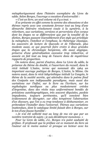 - 6 - 
métaphoriquement dans l’histoire exemplaire du Livre de sable. Selon Borges, l’ouvrage a vocation d’universalité : 
« C’est un livre, un seul volume où il y a tout. » 
Il se présente en effet comme la somme des obsessions et des thèmes repris avec une constante ferveur tout au long d’une démarche littéraire résolument vouée à la symétrie, à la réécriture, aux variations, versions et perversions d’un corpus dont les étapes ne se différencient que par la tonalité de la diction, Borges passant insensiblement d’un style qui privilégie la métaphore, l’intellect et l’emphase, la rhétorique classique, les souvenirs de lecture de Quevedo et de Villaroele, plus modeste aussi, ce qui pourrait faire croire à deux grandes étapes que la chronologie borgienne, elle aussi atypique, préserve d’une généralisation excessive trop réductrice, et associe en fait tout au long de l’oeuvre dans de mystérieux rapports de proportion. 
On notera donc, parmi d’autres, dans Le Livre de sable, la présence du thème du double, à l’ouverture du recueil, dans le récit intitulé L’Autre, terme qui nommait dès 1964 un important ouvrage poétique de Borges, L’Autre, le Même. On notera aussi, dans le récit labyrinthique intitulé Le Congrès, le thème de la société secrète, qui atteindra dans le poème final des Conjurés son indépassable paradigme, mais aussi des variations sur l’infini, sur le livre ou l’écriture, sur les mythologies nordiques ou plus modestement créoles d’Argentine, dans des récits tous uniformément bondés de précisions autobiographiques, très souvent déguisées, parfois impudentes, toujours pertinentes, qu’il convient bien évidemment de décrypter, car elles tempèrent l’abstraction d’un discours, que l’on a eu trop tendance à déshumaniser, en prétendant l’installer dans l’universel. Thèmes aux variations inattendues, dont le catalogue limité faisait dire à Borges, sur le ton d’une fausse humilité : 
« Je n’ai été sollicité tout au long de ma vie que par un nombre restreint de sujets ; je suis décidément monotone. » 
Pour Le Livre de sable, J.L. Borges n’a point souhaité de préface. Il professait que la préface est ce moment du livre où l’auteur est le moins auteur et presque un lecteur avec les  