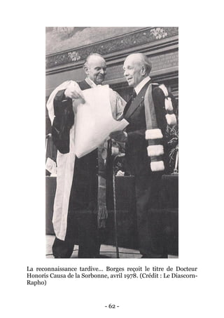 - 62 - 
La reconnaissance tardive… Borges reçoit le titre de Docteur Honoris Causa de la Sorbonne, avril 1978. (Crédit : Le Diascorn- Rapho)  