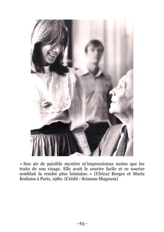 - 63 - 
« Son air de paisible mystère m’impressionna moins que les traits de son visage. Elle avait le sourire facile et ce sourire semblait la rendre plus lointaine. » (Ulrica) Borges et Maria Kodama à Paris, 1980. (Crédit : Scianna-Magnum) 
 