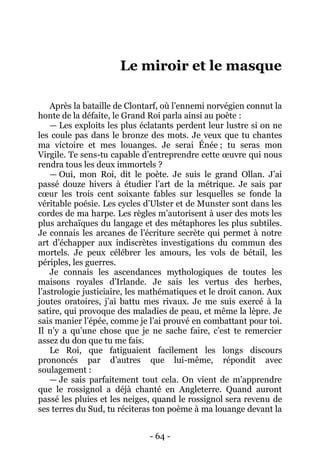 - 64 - 
Le miroir et le masque 
Après la bataille de Clontarf, où l’ennemi norvégien connut la honte de la défaite, le Grand Roi parla ainsi au poète : 
— Les exploits les plus éclatants perdent leur lustre si on ne les coule pas dans le bronze des mots. Je veux que tu chantes ma victoire et mes louanges. Je serai Énée ; tu seras mon Virgile. Te sens-tu capable d’entreprendre cette oeuvre qui nous rendra tous les deux immortels ? 
— Oui, mon Roi, dit le poète. Je suis le grand Ollan. J’ai passé douze hivers à étudier l’art de la métrique. Je sais par coeur les trois cent soixante fables sur lesquelles se fonde la véritable poésie. Les cycles d’Ulster et de Munster sont dans les cordes de ma harpe. Les règles m’autorisent à user des mots les plus archaïques du langage et des métaphores les plus subtiles. Je connais les arcanes de l’écriture secrète qui permet à notre art d’échapper aux indiscrètes investigations du commun des mortels. Je peux célébrer les amours, les vols de bétail, les périples, les guerres. 
Je connais les ascendances mythologiques de toutes les maisons royales d’Irlande. Je sais les vertus des herbes, l’astrologie justiciaire, les mathématiques et le droit canon. Aux joutes oratoires, j’ai battu mes rivaux. Je me suis exercé à la satire, qui provoque des maladies de peau, et même la lèpre. Je sais manier l’épée, comme je l’ai prouvé en combattant pour toi. Il n’y a qu’une chose que je ne sache faire, c’est te remercier assez du don que tu me fais. 
Le Roi, que fatiguaient facilement les longs discours prononcés par d’autres que lui-même, répondit avec soulagement : 
— Je sais parfaitement tout cela. On vient de m’apprendre que le rossignol a déjà chanté en Angleterre. Quand auront passé les pluies et les neiges, quand le rossignol sera revenu de ses terres du Sud, tu réciteras ton poème à ma louange devant la  