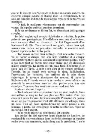 - 65 - 
cour et le Collège des Poètes. Je te donne une année entière. Tu cisèleras chaque syllabe et chaque mot. La récompense, tu le sais, ne sera pas indigne de mes façons royales ni de tes veilles inspirées. 
— Ô Roi, la meilleure récompense est de contempler ton visage, dit le poète qui était aussi un courtisan. 
Il fit ses révérences et il s’en fut, en ébauchant déjà quelque strophe. 
Le délai expiré, qui compta épidémies et révoltes, le poète présenta son panégyrique. Il le déclama avec une sûre lenteur, sans un coup d’oeil au manuscrit. Le Roi l’approuvait d’un hochement de tête. Tous imitaient son geste, même ceux qui, massés aux portes, ne pouvaient entendre le moindre mot. Quand le poète se tut, le Roi parla. 
— Ton oeuvre mérite mon suffrage. C’est une autre victoire. Tu as donné à chaque mot son sens véritable et à chaque substantif l’épithète que lui donnèrent les premiers poètes. Il n’y a pas dans tout ce poème une seule image que les classiques n’aient employée. La guerre est un beau tissu d’hommes et le sang l’eau de l’épée. La mer a son dieu et les nuages prédisent l’avenir. Tu as manié avec adresse la rime, l’allitération, l’assonance, les nombres, les artifices de la plus docte rhétorique, la savante alternance des mètres. Si toute la littérature de l’Irlande venait à se perdre – omen absit – on pourrait la reconstituer sans en rien perdre avec ton ode classique. Trente scribes vont la retranscrire douze fois. 
Après un silence, il reprit : 
— Tout cela est bien et pourtant rien ne s’est produit. Dans nos artères le sang ne bat pas plus vue Nos mains n’ont pas cherché à saisir les arcs. Personne n’a pâli. Personne n’a poussé un cri de guerre, personne n’est allé affronter les Vikings. Dans un délai d’un an nous applaudirons un autre poème à ma louange, ô poète. En témoignage de notre satisfaction, reçois ce miroir qui est d’argent. 
— Je te rends grâce et je comprends, dit le poète. 
Les étoiles du ciel reprirent leurs chemins de lumière. Le rossignol de nouveau chanta dans les forêts saxonnes et le poète revint avec son manuscrit, moins long que le précédent. Il ne le  