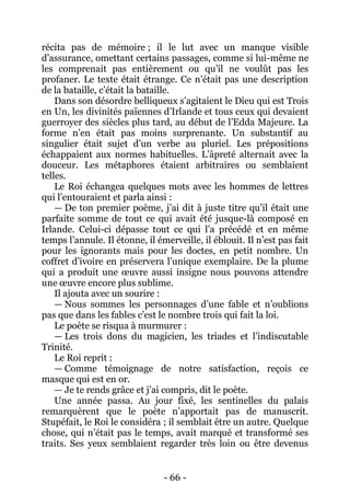 - 66 - 
récita pas de mémoire ; il le lut avec un manque visible d’assurance, omettant certains passages, comme si lui-même ne les comprenait pas entièrement ou qu’il ne voulût pas les profaner. Le texte était étrange. Ce n’était pas une description de la bataille, c’était la bataille. 
Dans son désordre belliqueux s’agitaient le Dieu qui est Trois en Un, les divinités païennes d’Irlande et tous ceux qui devaient guerroyer des siècles plus tard, au début de l’Edda Majeure. La forme n’en était pas moins surprenante. Un substantif au singulier était sujet d’un verbe au pluriel. Les prépositions échappaient aux normes habituelles. L’âpreté alternait avec la douceur. Les métaphores étaient arbitraires ou semblaient telles. 
Le Roi échangea quelques mots avec les hommes de lettres qui l’entouraient et parla ainsi : 
— De ton premier poème, j’ai dit à juste titre qu’il était une parfaite somme de tout ce qui avait été jusque-là composé en Irlande. Celui-ci dépasse tout ce qui l’a précédé et en même temps l’annule. Il étonne, il émerveille, il éblouit. Il n’est pas fait pour les ignorants mais pour les doctes, en petit nombre. Un coffret d’ivoire en préservera l’unique exemplaire. De la plume qui a produit une oeuvre aussi insigne nous pouvons attendre une oeuvre encore plus sublime. 
Il ajouta avec un sourire : 
— Nous sommes les personnages d’une fable et n’oublions pas que dans les fables c’est le nombre trois qui fait la loi. 
Le poète se risqua à murmurer : 
— Les trois dons du magicien, les triades et l’indiscutable Trinité. 
Le Roi reprit : 
— Comme témoignage de notre satisfaction, reçois ce masque qui est en or. 
— Je te rends grâce et j’ai compris, dit le poète. 
Une année passa. Au jour fixé, les sentinelles du palais remarquèrent que le poète n’apportait pas de manuscrit. Stupéfait, le Roi le considéra ; il semblait être un autre. Quelque chose, qui n’était pas le temps, avait marqué et transformé ses traits. Ses yeux semblaient regarder très loin ou être devenus  