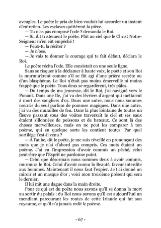 - 67 - 
aveugles. Le poète le pria de bien vouloir lui accorder un instant d’entretien. Les esclaves quittèrent la pièce. 
— Tu n’as pas composé l’ode ? demanda le Roi. 
— Si, dit tristement le poète. Plût au ciel que le Christ Notre- Seigneur m’en eût empêché ! 
— Peux-tu la réciter ? 
— Je n’ose. 
— Je vais te donner le courage qui te fait défaut, déclara le Roi. 
Le poète récita l’ode. Elle consistait en une seule ligne. 
Sans se risquer à la déclamer à haute voix, le poète et son Roi la murmurèrent comme s’il se fût agi d’une prière secrète ou d’un blasphème. Le Roi n’était pas moins émerveillé ni moins frappé que le poète. Tous deux se regardèrent, très pâles. 
— Du temps de ma jeunesse, dit le Roi, j’ai navigué vers le Ponant. Dans une Ile, j’ai vu des lévriers d’argent qui mettaient à mort des sangliers d’or. Dans une autre, nous nous sommes nourris du seul parfum de pommes magiques. Dans une autre, j’ai vu des murailles de feu. Dans la plus lointaine de toutes un fleuve passant sous des voûtes traversait le ciel et ses eaux étaient sillonnées de poissons et de bateaux. Ce sont là des choses merveilleuses, mais on ne peut les comparer à ton poème, qui en quelque sorte les contient toutes. Par quel sortilège t’est-il venu ? 
— À l’aube, dit le poète, je me suis réveillé en prononçant des mots que je n’ai d’abord pas compris. Ces mots étaient un poème. J’ai eu l’impression d’avoir commis un péché, celui peut-être que l’Esprit ne pardonne point. 
— Celui que désormais nous sommes deux à avoir commis, murmura le Roi. Celui d’avoir connu la Beauté, faveur interdite aux hommes. Maintenant il nous faut l’expier. Je t’ai donné un miroir et un masque d’or ; voici mon troisième présent qui sera le dernier. 
Il lui mit une dague dans la main droite. 
Pour ce qui est du poète nous savons qu’il se donna la mort au sortir du palais ; du Roi nous savons qu’il est aujourd’hui un mendiant parcourant les routes de cette Irlande qui fut son royaume, et qu’il n’a jamais redit le poème.  