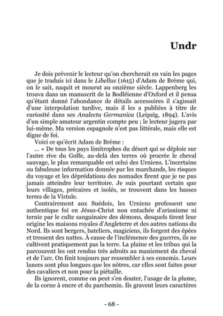 - 68 - 
Undr 
Je dois prévenir le lecteur qu’on chercherait en vain les pages que je traduis ici dans le Libellus (1615) d’Adam de Brème qui, on le sait, naquit et mourut au onzième siècle. Lappenberg les trouva dans un manuscrit de la Bodléienne d’Oxford et il pensa qu’étant donné l’abondance de détails accessoires il s’agissait d’une interpolation tardive, mais il les a publiées à titre de curiosité dans ses Analecta Germanica (Leipzig, 1894). L’avis d’un simple amateur argentin compte peu ; le lecteur jugera par lui-même. Ma version espagnole n’est pas littérale, mais elle est digne de foi. 
Voici ce qu’écrit Adam de Brème : 
… « De tous les pays limitrophes du désert qui se déploie sur l’autre rive du Golfe, au-delà des terres où procrée le cheval sauvage, le plus remarquable est celui des Urniens. L’incertaine ou fabuleuse information donnée par les marchands, les risques du voyage et les déprédations des nomades firent que je ne pus jamais atteindre leur territoire. Je suis pourtant certain que leurs villages, précaires et isolés, se trouvent dans les basses terres de la Vistule. 
Contrairement aux Suédois, les Urniens professent une authentique foi en Jésus-Christ non entachée d’arianisme ni ternie par le culte sanguinaire des démons, desquels tirent leur origine les maisons royales d’Angleterre et des autres nations du Nord. Ils sont bergers, bateliers, magiciens, ils forgent des épées et tressent des nattes. À cause de l’inclémence des guerres, ils ne cultivent pratiquement pas la terre. La plaine et les tribus qui la parcourent les ont rendus très adroits au maniement du cheval et de l’arc. On finit toujours par ressembler à ses ennemis. Leurs lances sont plus longues que les nôtres, car elles sont faites pour des cavaliers et non pour la piétaille. 
Ils ignorent, comme on peut s’en douter, l’usage de la plume, de la corne à encre et du parchemin. Ils gravent leurs caractères  