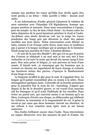 - 69 - 
comme nos ancêtres les runes qu’Odin leur révéla après être resté pendu à un frêne – Odin sacrifié à Odin – durant neuf nuits. 
À ces informations d’ordre général j’ajouterai la relation de mon entretien avec l’Islandais Ulf Sigurdarson, homme aux propos austères et mesurés. Nous nous rencontrâmes à Upsala, près du temple. Le feu de bois s’était éteint ; les fentes entre les lattes disjointes de la paroi laissèrent pénétrer le froid et l’aube. Au-dehors sans doute devait-on voir sur la neige les traces prudentes des loups gris qui dévorent la chair des païens sacrifiés aux trois dieux. Notre conversation avait débuté en latin, comme il est d’usage entre clercs, mais nous ne tardâmes pas à passer à la langue nordique qui se pratique de la lointaine Thulé jusqu’aux marchés de l’Asie. L’homme déclara : 
— Je suis de la race des Skalds26, dès que j’ai su que la poésie des Urniens se réduisait à un seul mot je me suis mis à leur recherche et j’ai suivi la route qui devait me mener jusqu’à leur pays. Non sans peine et fatigue, j’y suis parvenu au bout d’une année. Il faisait nuit ; je remarquai que les hommes que je croisais en chemin me regardaient de façon étrange et certains me lancèrent même des pierres. J’aperçus le flamboiement d’une forge et entrai. 
Le forgeron m’offrit le gîte pour la nuit. Il s’appelait Orm. La langue qu’il parlait ressemblait plus ou moins à la nôtre. Nous échangeâmes quelques mots. J’entendis de sa bouche prononcer pour la première fois le nom du roi : Gunnlaug. J’appris que depuis la fin de la dernière guerre, ce roi voyait d’un mauvais oeil les étrangers et qu’il avait l’habitude de les crucifier. Pour éviter un pareil sort, qui convient moins à un homme qu’à un Dieu, j’entrepris d’écrire une drapa, ou dithyrambe qui célébrait les victoires, la renommée et la magnanimité du roi. À peine la savais-je par coeur que deux hommes vinrent me chercher. Je me refusai à leur remettre mon épée, mais je me laissai emmener. 
Des étoiles brillaient encore dans l’aube. Nous traversâmes un espace découvert, avec des masures de part et d’autre. On 
26 Poètes islandais.  