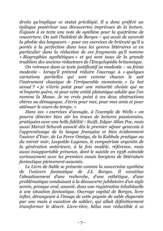 - 7 - 
droits qu’implique ce statut privilégié. Il a donc préféré un épilogue postérieur aux découvertes imprévues de la lecture. S’ajoute à ce texte une note de synthèse pour la quatrième de couverture. On sait l’habileté de Borges – qui avait de surcroît la phobie des longueurs – pour ces exercices de brièveté qu’il a portés à la perfection dans tous les genres littéraires et en particulier dans la rédaction de ces fragments qu’il nomme « Biographies synthétiques » et qui sont issus de la grande tradition des anciens rédacteurs de l’Encyclopédie britannique. 
On retrouve dans ce texte justificatif sa modestie – sa feinte modestie – lorsqu’il prétend réduire l’ouvrage à « quelques variations partielles qui sont comme chacun le sait l’instrument classique de l’irréparable monotonie. » Le but avoué ? « je n’écris point pour une minorité choisie qui ne m’importe guère, ni pour cette entité platonique adulée que l’on nomme la Masse. Je ne crois point à ces deux abstractions chères au démagogue. J’écris pour moi, pour mes amis et pour atténuer le cours du temps. » 
Dans ces « exercices d’aveugle, à l’exemple de Wells » on pourra détecter bien sûr les traces de lectures passionnées, pratiquées avec une belle fidélité : Swift, Edgar Allan Poe, mais aussi Marcel Schwob associé dés le premier séjour genevois à l’apprentissage de la langue française et bien évidemment l’auteur d’Ysur, de La Force Oméga, de la Kabbale pratique ou du miroir noir, Leopoldo Lugones, le compatriote argentin de la génération antérieure, à la fois modèle, référence, mais aussi insupportable présence, dont le suicide en 1938 coïncide curieusement avec les premiers essais borgiens de littérature fantastique pleinement assumés. 
Le Livre de Sable se présente comme la souveraine synthèse de l’univers fantastique de J.L Borges. Il constitue l’aboutissement d’une recherche, d’une esthétique, d’une problématique conduisant à la découverte jubilatoire d’un style serein, presque oral, associé, dans une registration inhabituelle à une situation fantastique. Ouvrage capital de Borges, livre infini, dérangeant à l’image de cette pognée de sable dispersée par une main à vacation de sablier, qui allait définitivement transformer le désert. Livre-titre, hélas non réductible à ce  