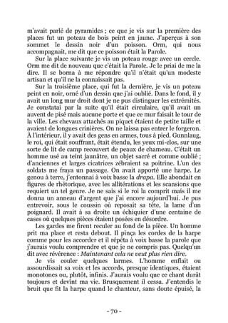 - 70 - 
m’avait parlé de pyramides ; ce que je vis sur la première des places fut un poteau de bois peint en jaune. J’aperçus à son sommet le dessin noir d’un poisson. Orm, qui nous accompagnait, me dit que ce poisson était la Parole. 
Sur la place suivante je vis un poteau rouge avec un cercle. Orm me dit de nouveau que c’était la Parole. Je le priai de me la dire. Il se borna à me répondre qu’il n’était qu’un modeste artisan et qu’il ne la connaissait pas. 
Sur la troisième place, qui fut la dernière, je vis un poteau peint en noir, orné d’un dessin que j’ai oublié. Dans le fond, il y avait un long mur droit dont je ne pus distinguer les extrémités. Je constatai par la suite qu’il était circulaire, qu’il avait un auvent de pisé mais aucune porte et que ce mur faisait le tour de la ville. Les chevaux attachés au piquet étaient de petite taille et avaient de longues crinières. On ne laissa pas entrer le forgeron. À l’intérieur, il y avait des gens en armes, tous à pied. Gunnlaug, le roi, qui était souffrant, était étendu, les yeux mi-clos, sur une sorte de lit de camp recouvert de peaux de chameau. C’était un homme usé au teint jaunâtre, un objet sacré et comme oublié ; d’anciennes et larges cicatrices zébraient sa poitrine. L’un des soldats me fraya un passage. On avait apporté une harpe. Le genou à terre, j’entonnai à voix basse la drapa. Elle abondait en figures de rhétorique, avec les allitérations et les scansions que requiert un tel genre. Je ne sais si le roi la comprit mais il me donna un anneau d’argent que j’ai encore aujourd’hui. Je pus entrevoir, sous le coussin où reposait sa tête, la lame d’un poignard. Il avait à sa droite un échiquier d’une centaine de cases où quelques pièces étaient posées en désordre. 
Les gardes me firent reculer au fond de la pièce. Un homme prit ma place et resta debout. Il pinça les cordes de la harpe comme pour les accorder et il répéta à voix basse la parole que j’aurais voulu comprendre et que je ne compris pas. Quelqu’un dit avec révérence : Maintenant cela ne veut plus rien dire. 
Je vis couler quelques larmes. L’homme enflait ou assourdissait sa voix et les accords, presque identiques, étaient monotones ou, plutôt, infinis. J’aurais voulu que ce chant durât toujours et devînt ma vie. Brusquement il cessa. J’entendis le bruit que fit la harpe quand le chanteur, sans doute épuisé, la  