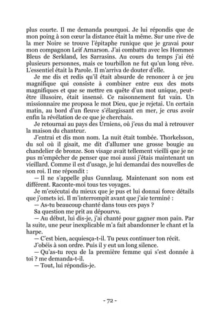 - 72 - 
plus courte. Il me demanda pourquoi. Je lui répondis que de mon poing à son coeur la distance était la même. Sur une rive de la mer Noire se trouve l’épitaphe runique que je gravai pour mon compagnon Leif Arnarson. J’ai combattu avec les Hommes Bleus de Serkland, les Sarrasins. Au cours du temps j’ai été plusieurs personnes, mais ce tourbillon ne fut qu’un long rêve. L’essentiel était la Parole. Il m’arriva de douter d’elle. 
Je me dis et redis qu’il était absurde de renoncer à ce jeu magnifique qui consiste à combiner entre eux des mots magnifiques et que se mettre en quête d’un mot unique, peut- être illusoire, était insensé. Ce raisonnement fut vain. Un missionnaire me proposa le mot Dieu, que je rejetai. Un certain matin, au bord d’un fleuve s’élargissant en mer, je crus avoir enfin la révélation de ce que je cherchais. 
Je retournai au pays des Urniens, où j’eus du mal à retrouver la maison du chanteur. 
J’entrai et dis mon nom. La nuit était tombée. Thorkelsson, du sol où il gisait, me dit d’allumer une grosse bougie au chandelier de bronze. Son visage avait tellement vieilli que je ne pus m’empêcher de penser que moi aussi j’étais maintenant un vieillard. Comme il est d’usage, je lui demandai des nouvelles de son roi. Il me répondit : 
— Il ne s’appelle plus Gunnlaug. Maintenant son nom est différent. Raconte-moi tous tes voyages. 
Je m’exécutai du mieux que je pus et lui donnai force détails que j’omets ici. Il m’interrompit avant que j’aie terminé : 
— As-tu beaucoup chanté dans tous ces pays ? 
Sa question me prit au dépourvu. 
— Au début, lui dis-je, j’ai chanté pour gagner mon pain. Par la suite, une peur inexplicable m’a fait abandonner le chant et la harpe. 
— C’est bien, acquiesça-t-il. Tu peux continuer ton récit. 
J’obéis à son ordre. Puis il y eut un long silence. 
— Qu’as-tu reçu de la première femme qui s’est donnée à toi ? me demanda-t-il. 
— Tout, lui répondis-je.  
