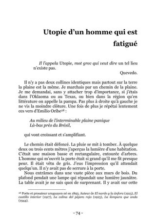 - 74 - 
Utopie d’un homme qui est fatigué 
Il l’appela Utopie, mot grec qui veut dire un tel lieu n’existe pas. 
Quevedo. 
Il n’y a pas deux collines identiques mais partout sur la terre la plaine est la même. Je marchais par un chemin de la plaine. Je me demandai, sans y attacher trop d’importance, si j’étais dans l’Oklaoma ou au Texas, ou bien dans la région qu’en littérature on appelle la pampa. Pas plus à droite qu’à gauche je ne vis la moindre clôture. Une fois de plus je répétai lentement ces vers d’Emilio Oribe28 : 
Au milieu de l’interminable plaine panique 
Là-bas près du Brésil, 
qui vont croissant et s’amplifiant. 
Le chemin était défoncé. La pluie se mit à tomber. À quelque deux ou trois cents mètres j’aperçus la lumière d’une habitation. C’était une maison basse et rectangulaire, entourée d’arbres. L’homme qui m’ouvrit la porte était si grand qu’il me fit presque peur. Il était vêtu de gris. J’eus l’impression qu’il attendait quelqu’un. Il n’y avait pas de serrure à la porte. 
Nous entrâmes dans une vaste pièce aux murs de bois. Du plafond pendait une lampe qui répandait une lumière jaunâtre. La table avait je ne sais quoi de surprenant. Il y avait sur cette 
28 Poète et prosateur uruguayen né en 1893. Auteur de El nardo y la ánfora (1915), El castillo interior (1917), La colina del pájaro rojo (1925), La lámpara que anda (1944).  